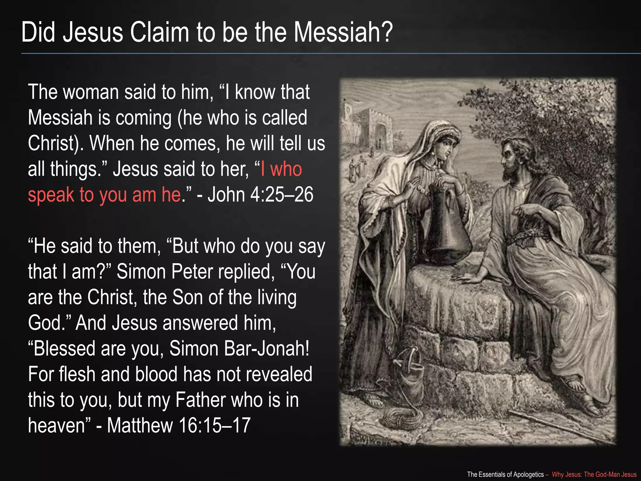 The Essentials of Apologetics – Why Jesus: The God-Man Jesus
Did Jesus Claim to be the Messiah?
The woman said to him, ―I know that
Messiah is coming (he who is called
Christ). When he comes, he will tell us
all things.‖ Jesus said to her, ―I who
speak to you am he.‖ - John 4:25–26
―He said to them, ―But who do you say
that I am?‖ Simon Peter replied, ―You
are the Christ, the Son of the living
God.‖ And Jesus answered him,
―Blessed are you, Simon Bar-Jonah!
For flesh and blood has not revealed
this to you, but my Father who is in
heaven‖ - Matthew 16:15–17
 