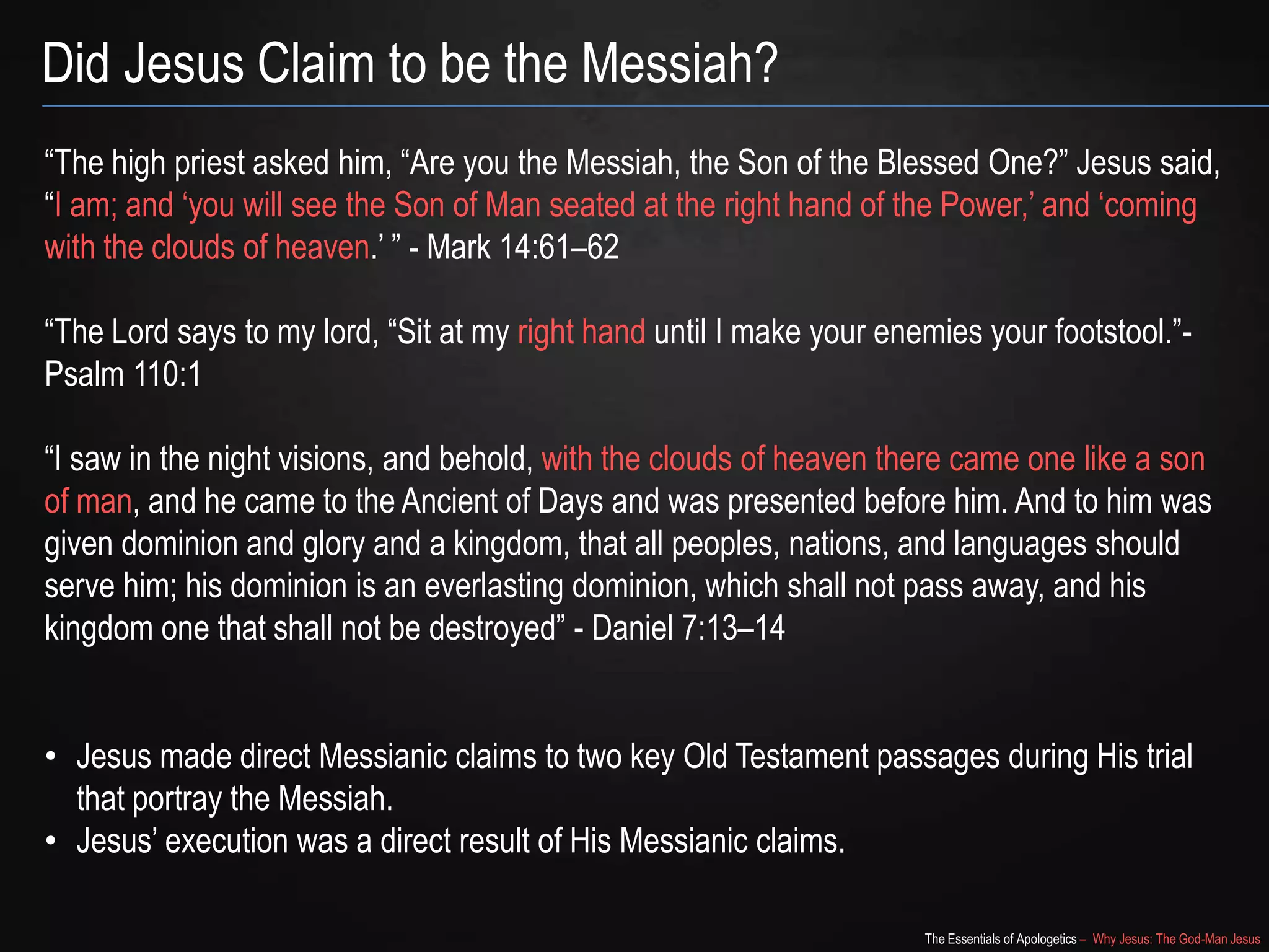 The Essentials of Apologetics – Why Jesus: The God-Man Jesus
Did Jesus Claim to be the Messiah?
―The high priest asked him, ―Are you the Messiah, the Son of the Blessed One?‖ Jesus said,
―I am; and ‗you will see the Son of Man seated at the right hand of the Power,‘ and ‗coming
with the clouds of heaven.‘ ‖ - Mark 14:61–62
―The Lord says to my lord, ―Sit at my right hand until I make your enemies your footstool.‖-
Psalm 110:1
―I saw in the night visions, and behold, with the clouds of heaven there came one like a son
of man, and he came to the Ancient of Days and was presented before him. And to him was
given dominion and glory and a kingdom, that all peoples, nations, and languages should
serve him; his dominion is an everlasting dominion, which shall not pass away, and his
kingdom one that shall not be destroyed‖ - Daniel 7:13–14
• Jesus made direct Messianic claims to two key Old Testament passages during His trial
that portray the Messiah.
• Jesus‘ execution was a direct result of His Messianic claims.
 