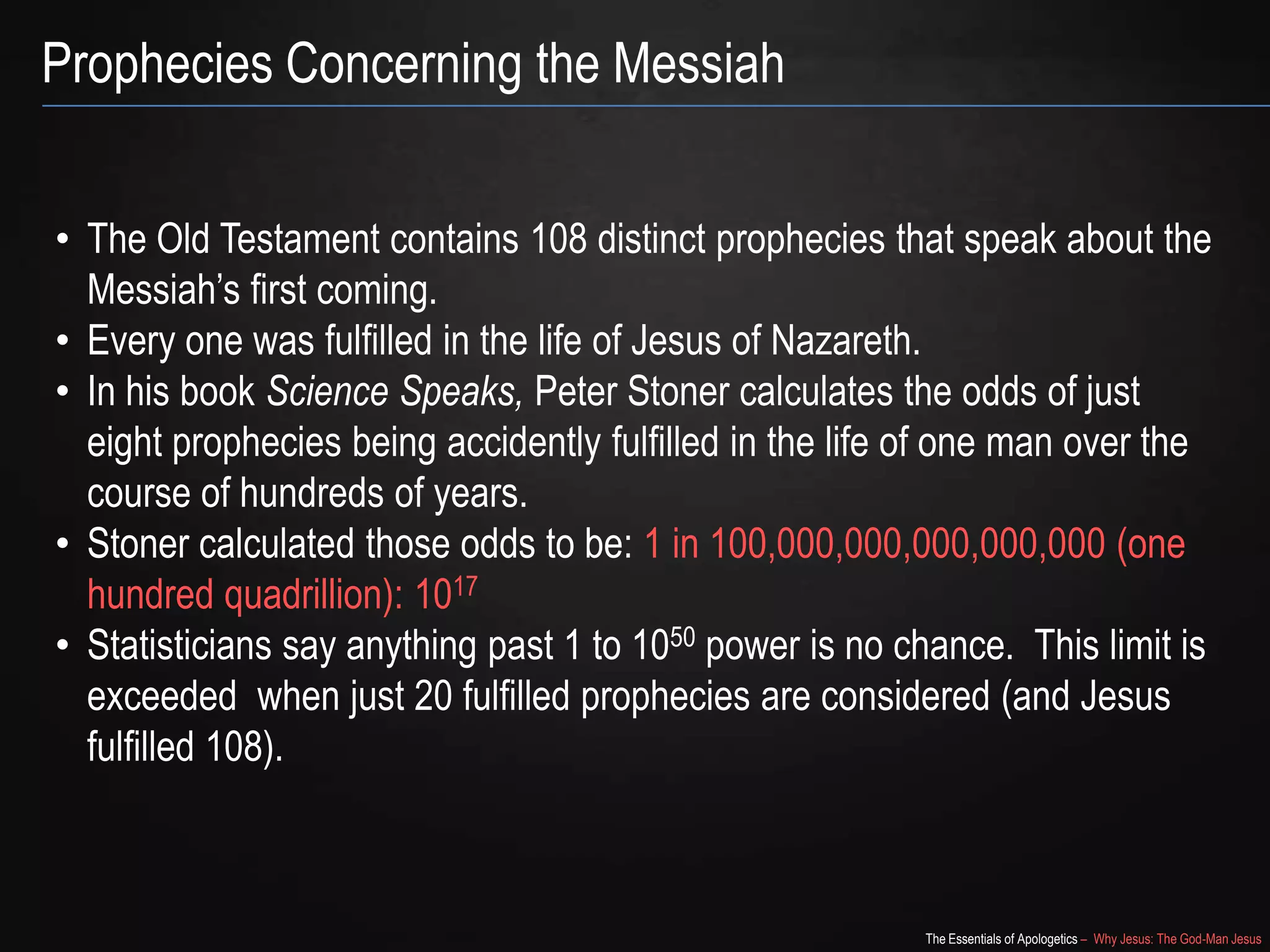 The Essentials of Apologetics – Why Jesus: The God-Man Jesus
Prophecies Concerning the Messiah
• The Old Testament contains 108 distinct prophecies that speak about the
Messiah‘s first coming.
• Every one was fulfilled in the life of Jesus of Nazareth.
• In his book Science Speaks, Peter Stoner calculates the odds of just
eight prophecies being accidently fulfilled in the life of one man over the
course of hundreds of years.
• Stoner calculated those odds to be: 1 in 100,000,000,000,000,000 (one
hundred quadrillion): 1017
• Statisticians say anything past 1 to 1050 power is no chance. This limit is
exceeded when just 20 fulfilled prophecies are considered (and Jesus
fulfilled 108).
 
