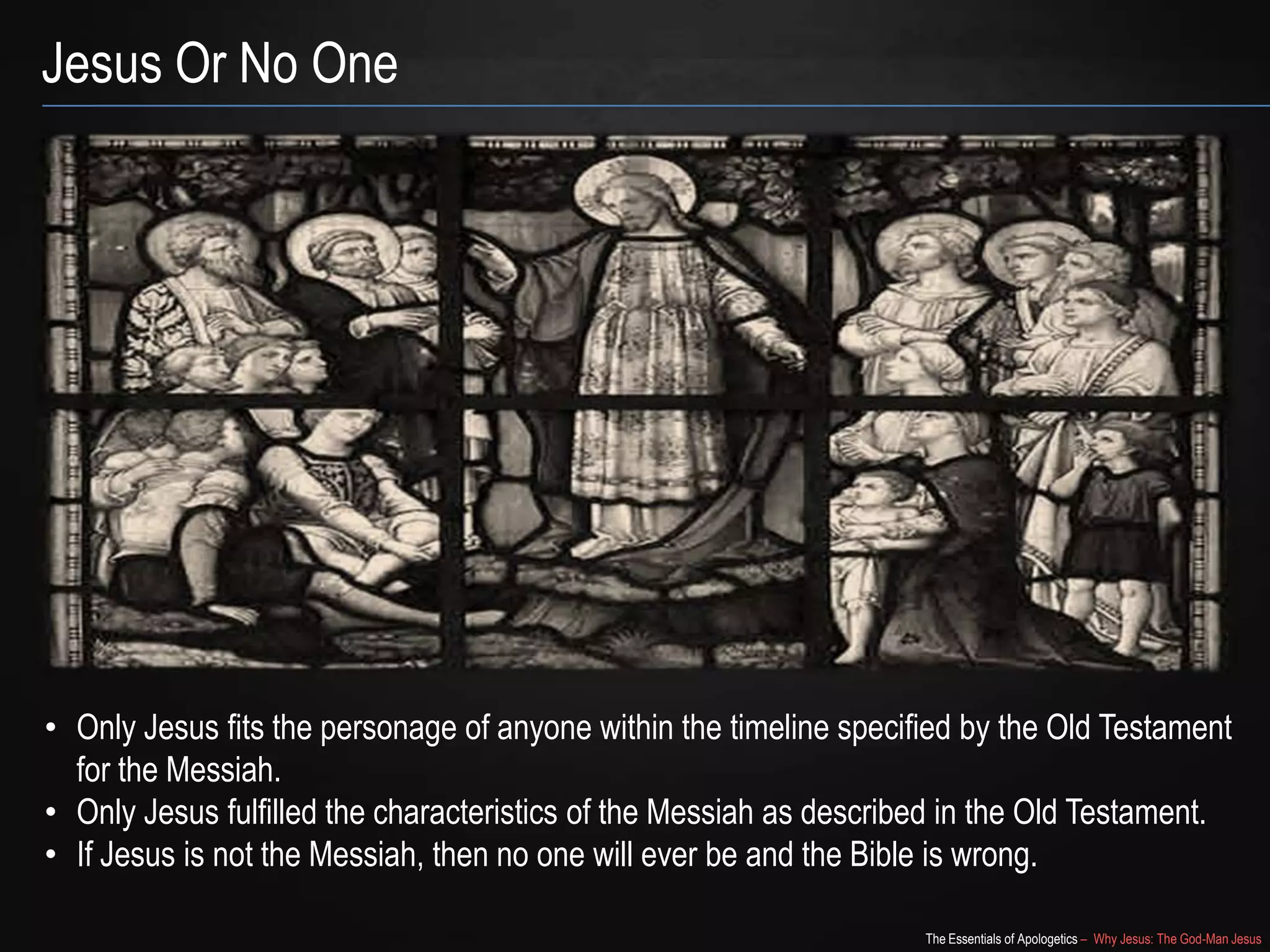 The Essentials of Apologetics – Why Jesus: The God-Man Jesus
Jesus Or No One
• Only Jesus fits the personage of anyone within the timeline specified by the Old Testament
for the Messiah.
• Only Jesus fulfilled the characteristics of the Messiah as described in the Old Testament.
• If Jesus is not the Messiah, then no one will ever be and the Bible is wrong.
 