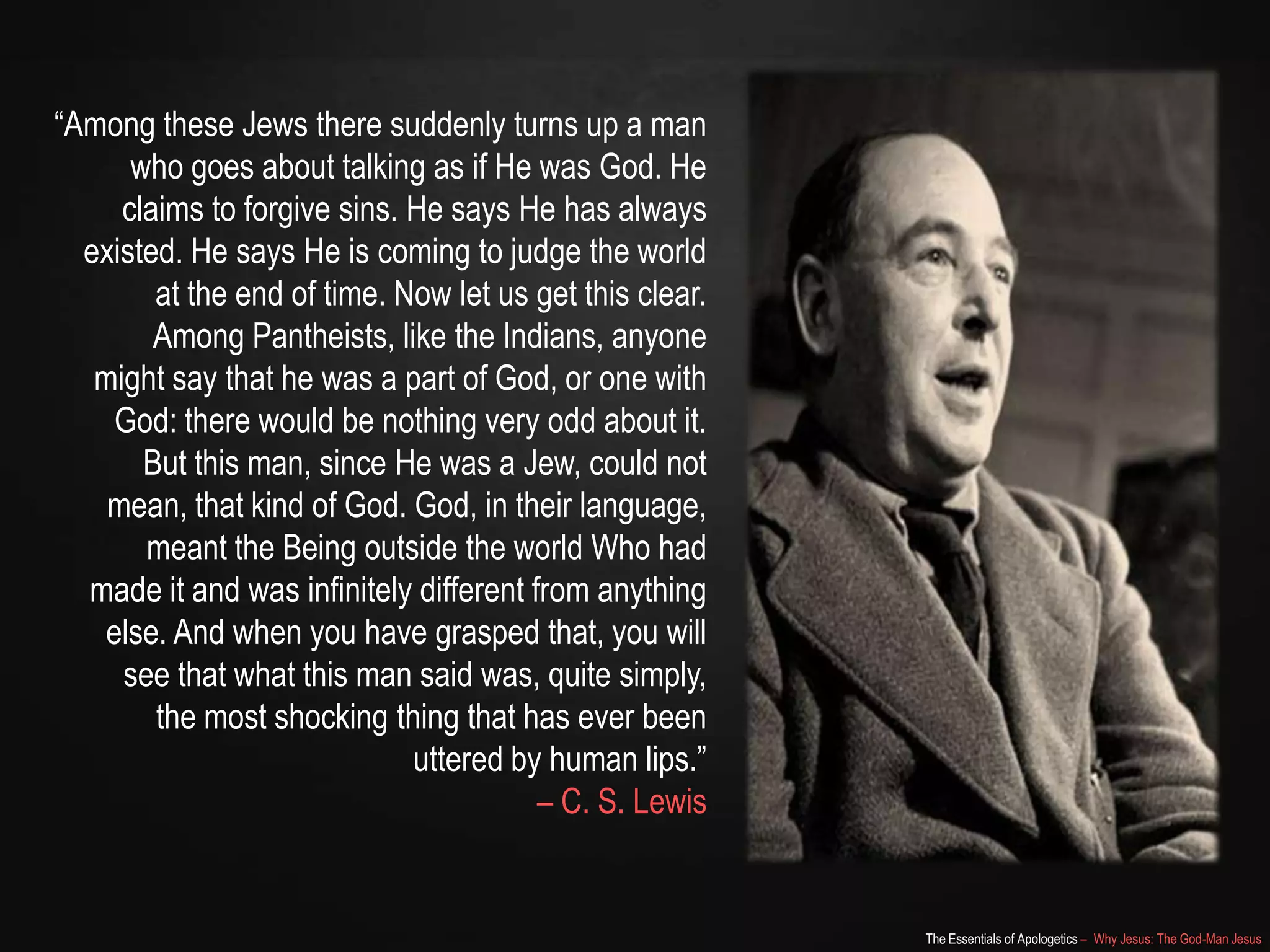 The Essentials of Apologetics – Why Jesus: The God-Man Jesus
―Among these Jews there suddenly turns up a man
who goes about talking as if He was God. He
claims to forgive sins. He says He has always
existed. He says He is coming to judge the world
at the end of time. Now let us get this clear.
Among Pantheists, like the Indians, anyone
might say that he was a part of God, or one with
God: there would be nothing very odd about it.
But this man, since He was a Jew, could not
mean, that kind of God. God, in their language,
meant the Being outside the world Who had
made it and was infinitely different from anything
else. And when you have grasped that, you will
see that what this man said was, quite simply,
the most shocking thing that has ever been
uttered by human lips.‖
– C. S. Lewis
 