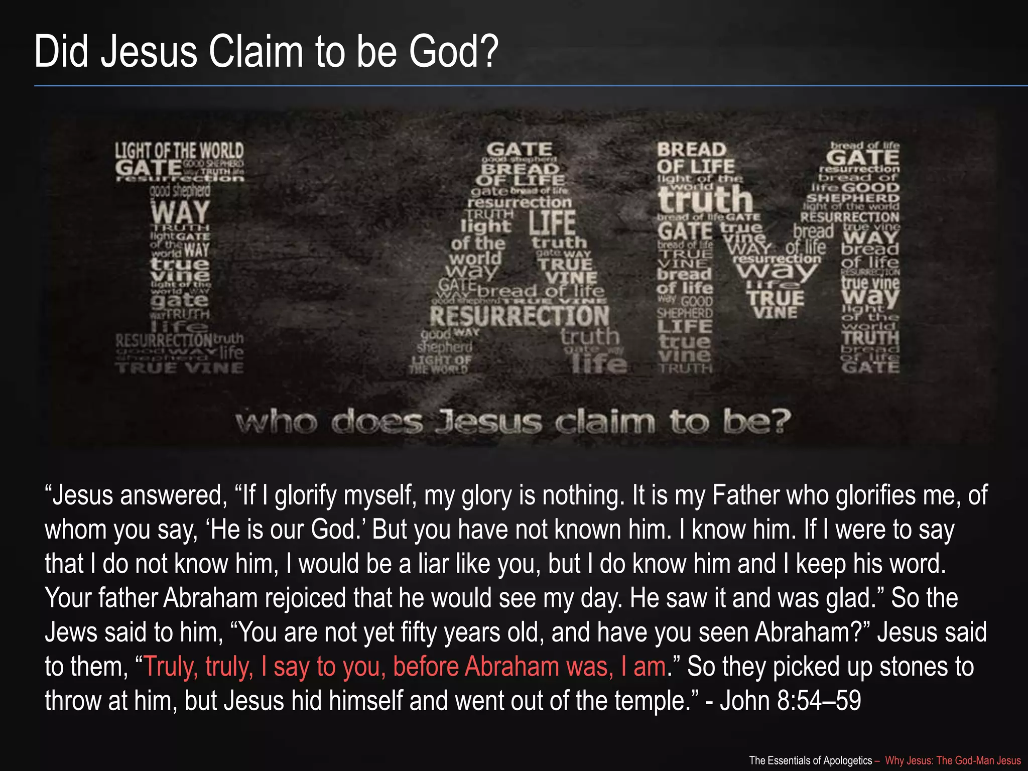The Essentials of Apologetics – Why Jesus: The God-Man Jesus
Did Jesus Claim to be God?
―Jesus answered, ―If I glorify myself, my glory is nothing. It is my Father who glorifies me, of
whom you say, ‗He is our God.‘ But you have not known him. I know him. If I were to say
that I do not know him, I would be a liar like you, but I do know him and I keep his word.
Your father Abraham rejoiced that he would see my day. He saw it and was glad.‖ So the
Jews said to him, ―You are not yet fifty years old, and have you seen Abraham?‖ Jesus said
to them, ―Truly, truly, I say to you, before Abraham was, I am.‖ So they picked up stones to
throw at him, but Jesus hid himself and went out of the temple.‖ - John 8:54–59
 