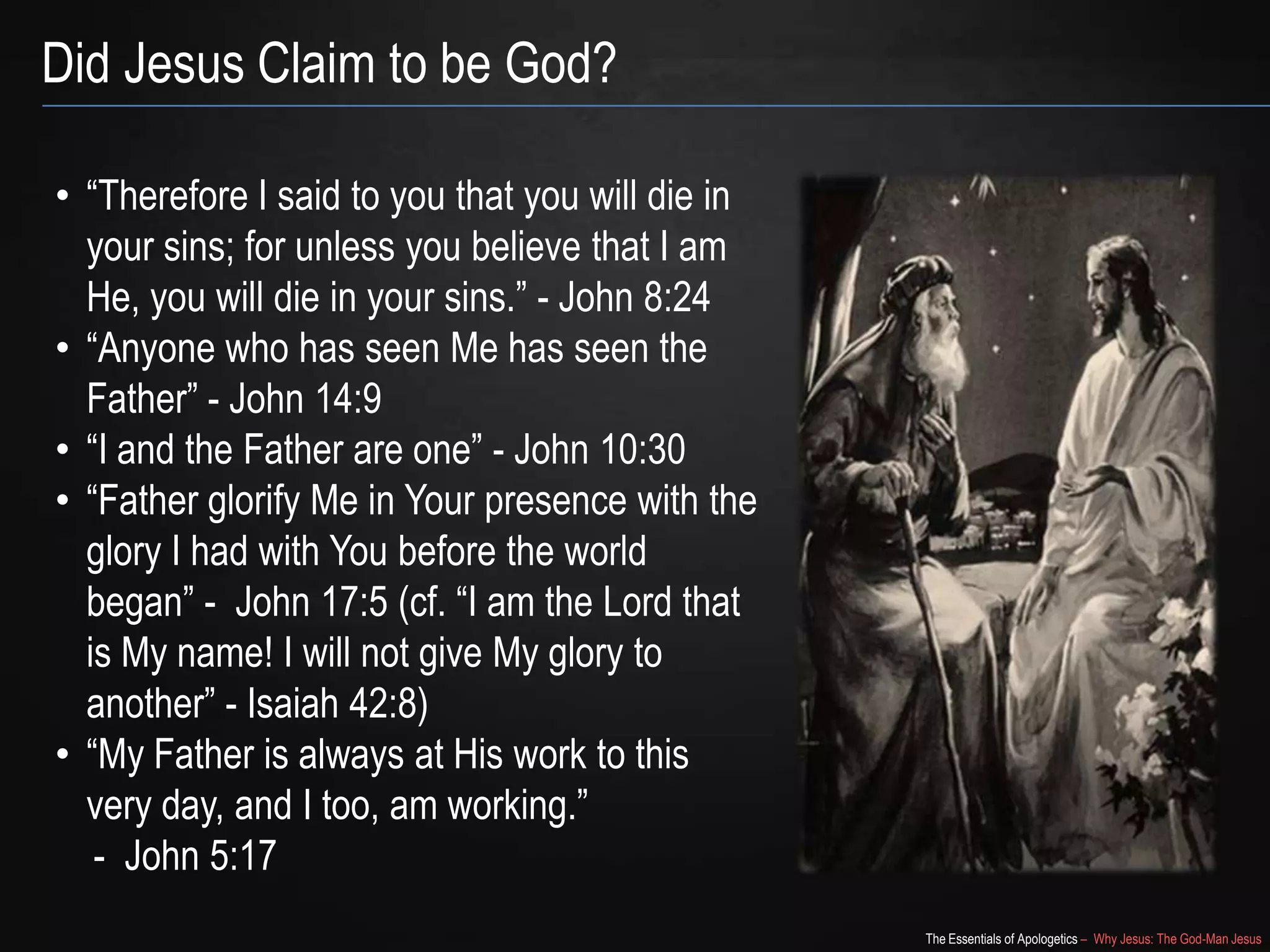 The Essentials of Apologetics – Why Jesus: The God-Man Jesus
Did Jesus Claim to be God?
• ―Therefore I said to you that you will die in
your sins; for unless you believe that I am
He, you will die in your sins.‖ - John 8:24
• ―Anyone who has seen Me has seen the
Father‖ - John 14:9
• ―I and the Father are one‖ - John 10:30
• ―Father glorify Me in Your presence with the
glory I had with You before the world
began‖ - John 17:5 (cf. ―I am the Lord that
is My name! I will not give My glory to
another‖ - Isaiah 42:8)
• ―My Father is always at His work to this
very day, and I too, am working.‖
- John 5:17
 