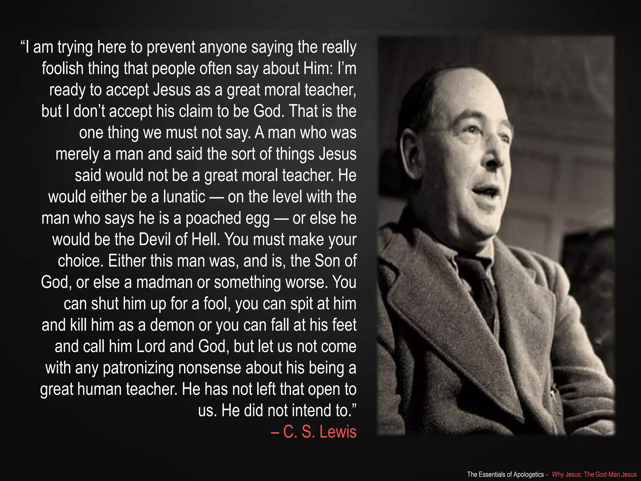 The Essentials of Apologetics – Why Jesus: The God-Man Jesus
―I am trying here to prevent anyone saying the really
foolish thing that people often say about Him: I‘m
ready to accept Jesus as a great moral teacher,
but I don‘t accept his claim to be God. That is the
one thing we must not say. A man who was
merely a man and said the sort of things Jesus
said would not be a great moral teacher. He
would either be a lunatic — on the level with the
man who says he is a poached egg — or else he
would be the Devil of Hell. You must make your
choice. Either this man was, and is, the Son of
God, or else a madman or something worse. You
can shut him up for a fool, you can spit at him
and kill him as a demon or you can fall at his feet
and call him Lord and God, but let us not come
with any patronizing nonsense about his being a
great human teacher. He has not left that open to
us. He did not intend to.‖
– C. S. Lewis
 