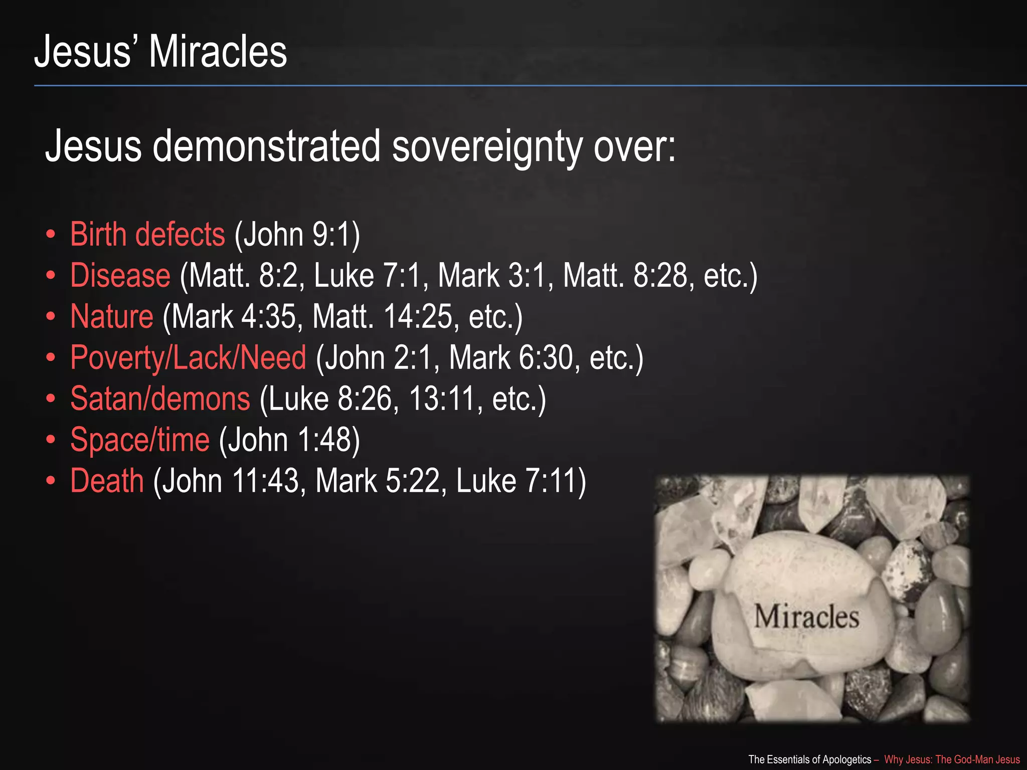 The Essentials of Apologetics – Why Jesus: The God-Man Jesus
Jesus‘ Miracles
Jesus demonstrated sovereignty over:
• Birth defects (John 9:1)
• Disease (Matt. 8:2, Luke 7:1, Mark 3:1, Matt. 8:28, etc.)
• Nature (Mark 4:35, Matt. 14:25, etc.)
• Poverty/Lack/Need (John 2:1, Mark 6:30, etc.)
• Satan/demons (Luke 8:26, 13:11, etc.)
• Space/time (John 1:48)
• Death (John 11:43, Mark 5:22, Luke 7:11)
 