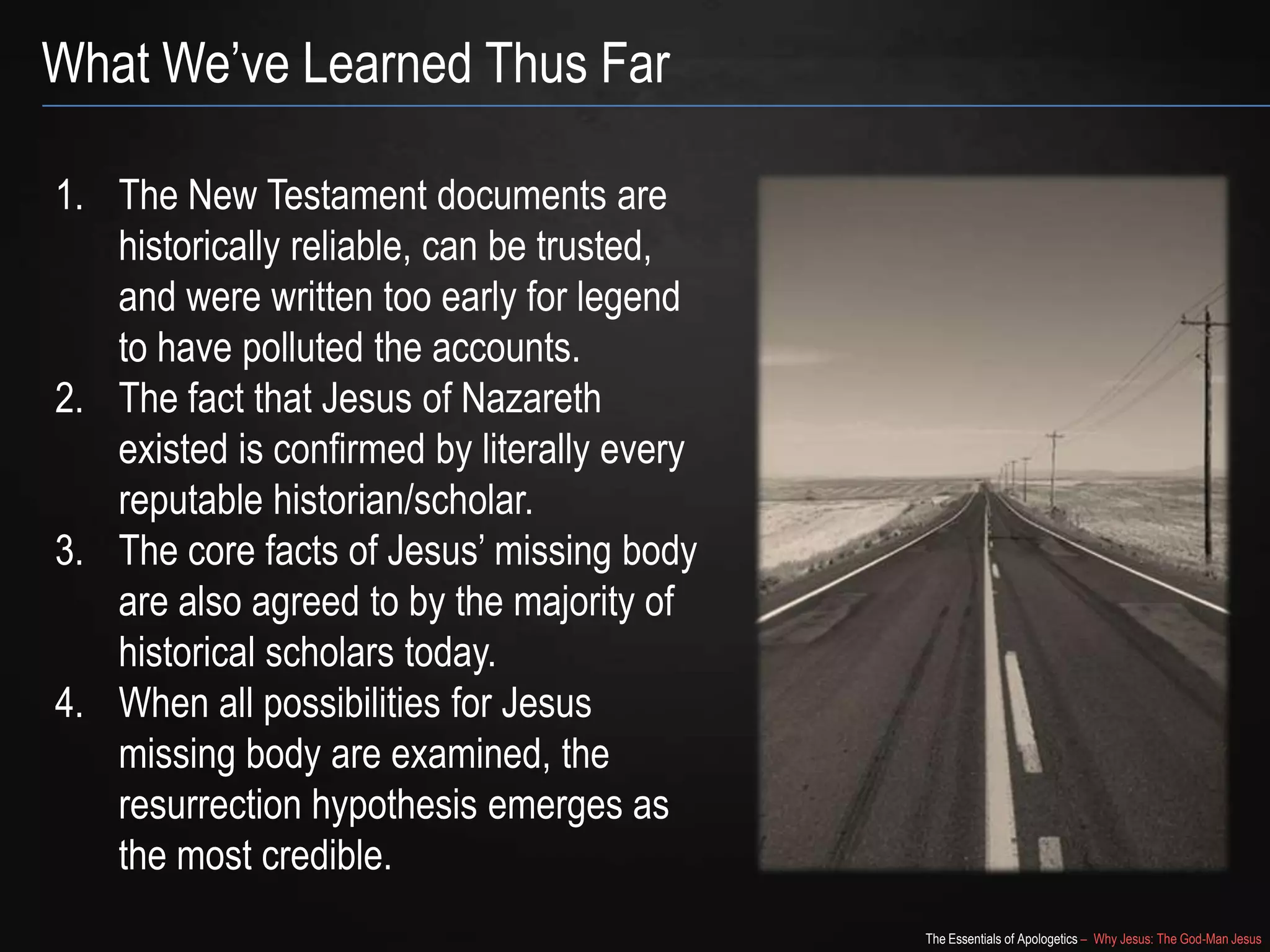 The Essentials of Apologetics – Why Jesus: The God-Man Jesus
What We‘ve Learned Thus Far
1. The New Testament documents are
historically reliable, can be trusted,
and were written too early for legend
to have polluted the accounts.
2. The fact that Jesus of Nazareth
existed is confirmed by literally every
reputable historian/scholar.
3. The core facts of Jesus‘ missing body
are also agreed to by the majority of
historical scholars today.
4. When all possibilities for Jesus
missing body are examined, the
resurrection hypothesis emerges as
the most credible.
 