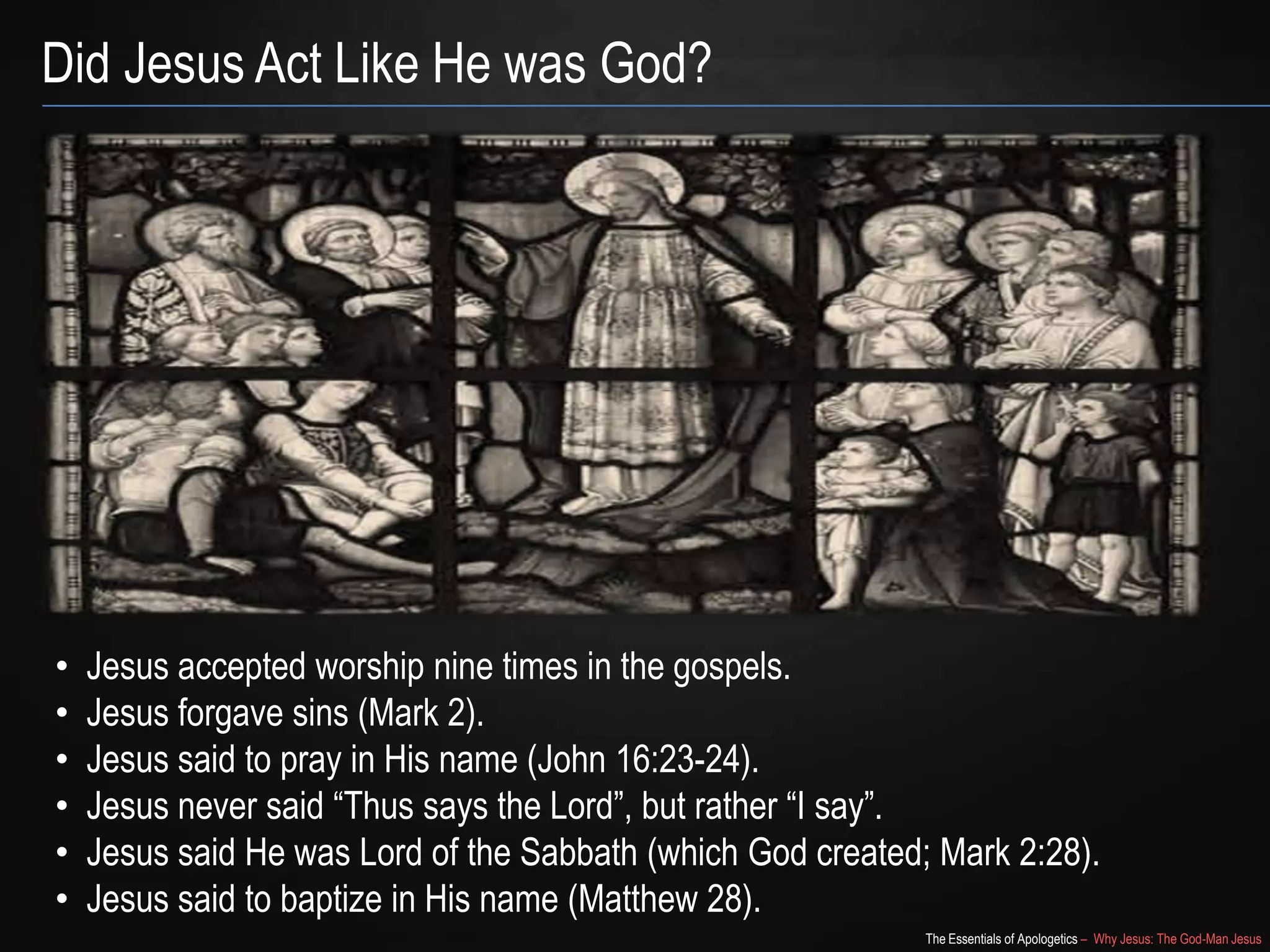 The Essentials of Apologetics – Why Jesus: The God-Man Jesus
Did Jesus Act Like He was God?
• Jesus accepted worship nine times in the gospels.
• Jesus forgave sins (Mark 2).
• Jesus said to pray in His name (John 16:23-24).
• Jesus never said ―Thus says the Lord‖, but rather ―I say‖.
• Jesus said He was Lord of the Sabbath (which God created; Mark 2:28).
• Jesus said to baptize in His name (Matthew 28).
 