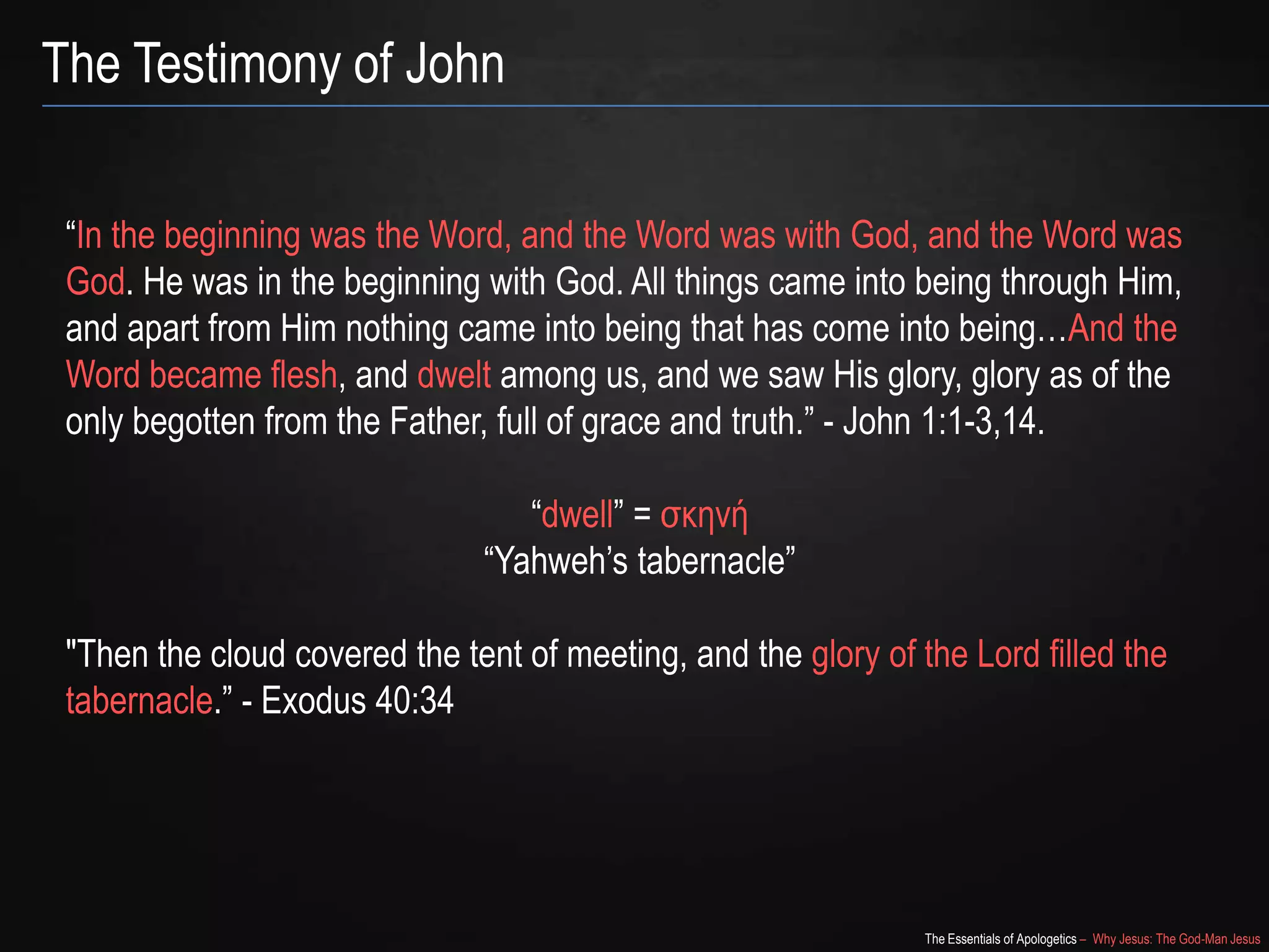 The Essentials of Apologetics – Why Jesus: The God-Man Jesus
The Testimony of John
―In the beginning was the Word, and the Word was with God, and the Word was
God. He was in the beginning with God. All things came into being through Him,
and apart from Him nothing came into being that has come into being…And the
Word became flesh, and dwelt among us, and we saw His glory, glory as of the
only begotten from the Father, full of grace and truth.‖ - John 1:1-3,14.
―dwell‖ = σκηνή
―Yahweh‘s tabernacle‖
"Then the cloud covered the tent of meeting, and the glory of the Lord filled the
tabernacle.‖ - Exodus 40:34
 
