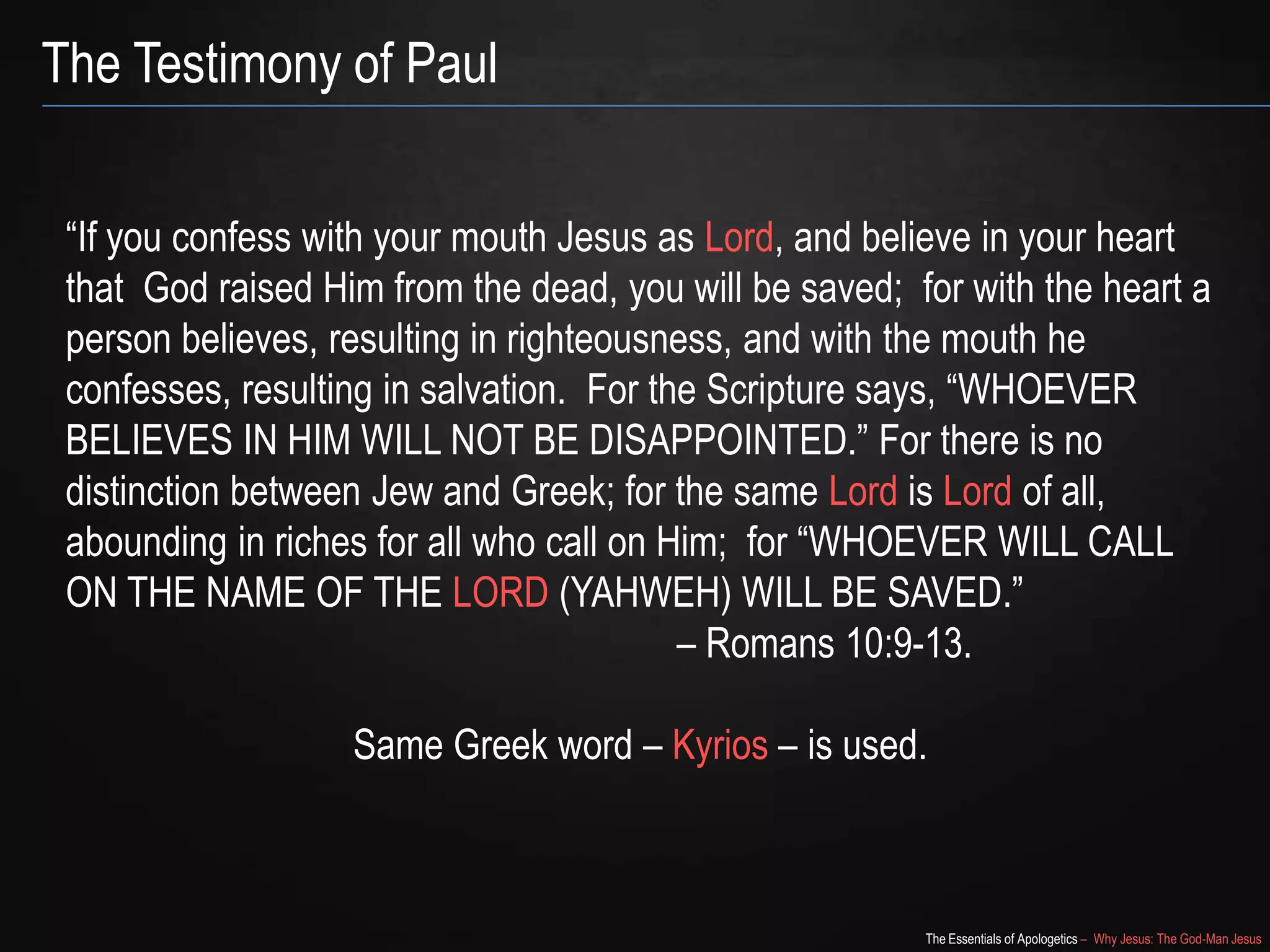 The Essentials of Apologetics – Why Jesus: The God-Man Jesus
The Testimony of Paul
―If you confess with your mouth Jesus as Lord, and believe in your heart
that God raised Him from the dead, you will be saved; for with the heart a
person believes, resulting in righteousness, and with the mouth he
confesses, resulting in salvation. For the Scripture says, ―WHOEVER
BELIEVES IN HIM WILL NOT BE DISAPPOINTED.‖ For there is no
distinction between Jew and Greek; for the same Lord is Lord of all,
abounding in riches for all who call on Him; for ―WHOEVER WILL CALL
ON THE NAME OF THE LORD (YAHWEH) WILL BE SAVED.‖
– Romans 10:9-13.
Same Greek word – Kyrios – is used.
 