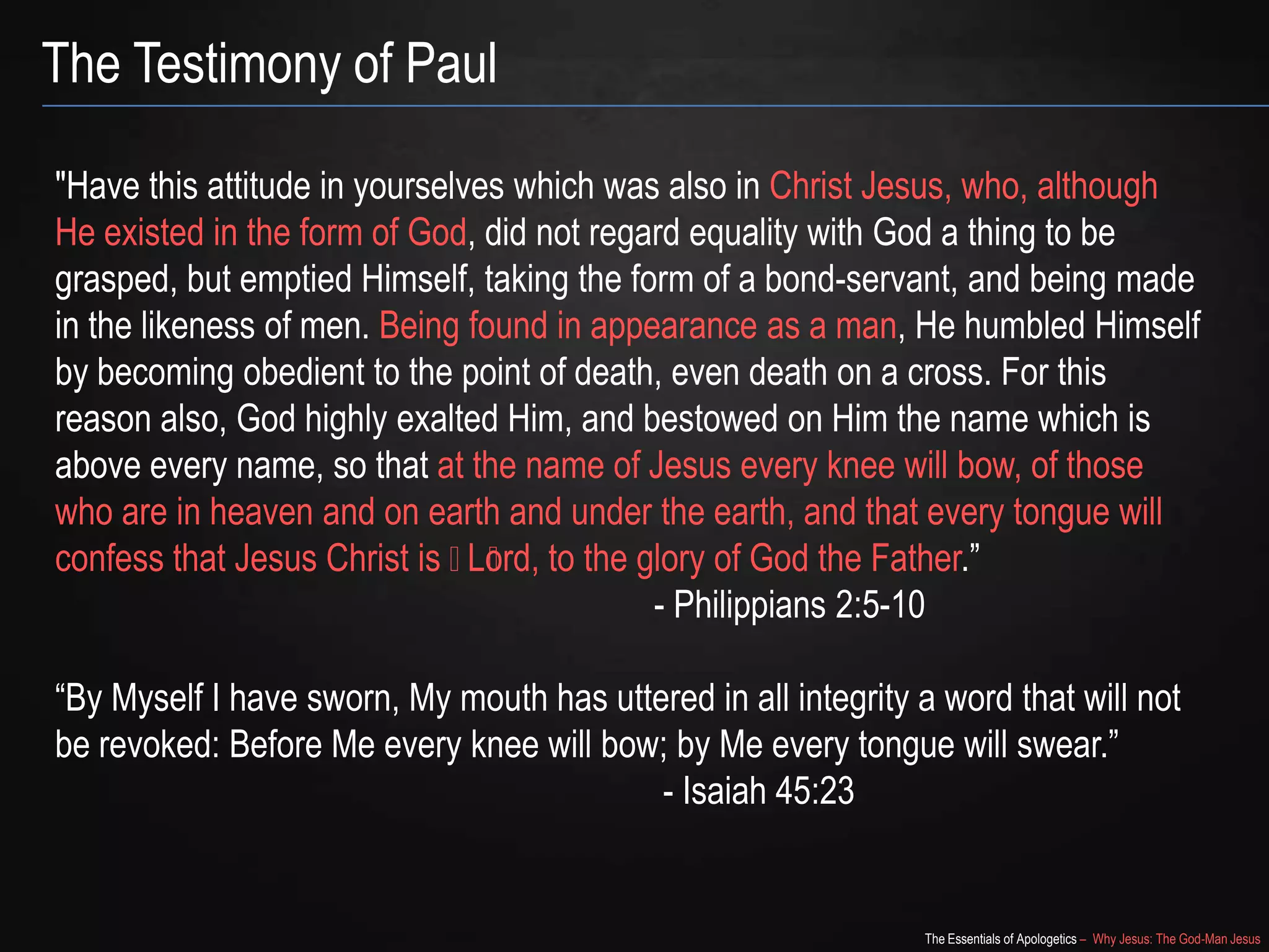 The Essentials of Apologetics – Why Jesus: The God-Man Jesus
The Testimony of Paul
"Have this attitude in yourselves which was also in Christ Jesus, who, although
He existed in the form of God, did not regard equality with God a thing to be
grasped, but emptied Himself, taking the form of a bond-servant, and being made
in the likeness of men. Being found in appearance as a man, He humbled Himself
by becoming obedient to the point of death, even death on a cross. For this
reason also, God highly exalted Him, and bestowed on Him the name which is
above every name, so that at the name of Jesus every knee will bow, of those
who are in heaven and on earth and under the earth, and that every tongue will
confess that Jesus Christ is ﻿﻿Lord, to the glory of God the Father.‖
- Philippians 2:5-10
―By Myself I have sworn, My mouth has uttered in all integrity a word that will not
be revoked: Before Me every knee will bow; by Me every tongue will swear.‖
- Isaiah 45:23
 