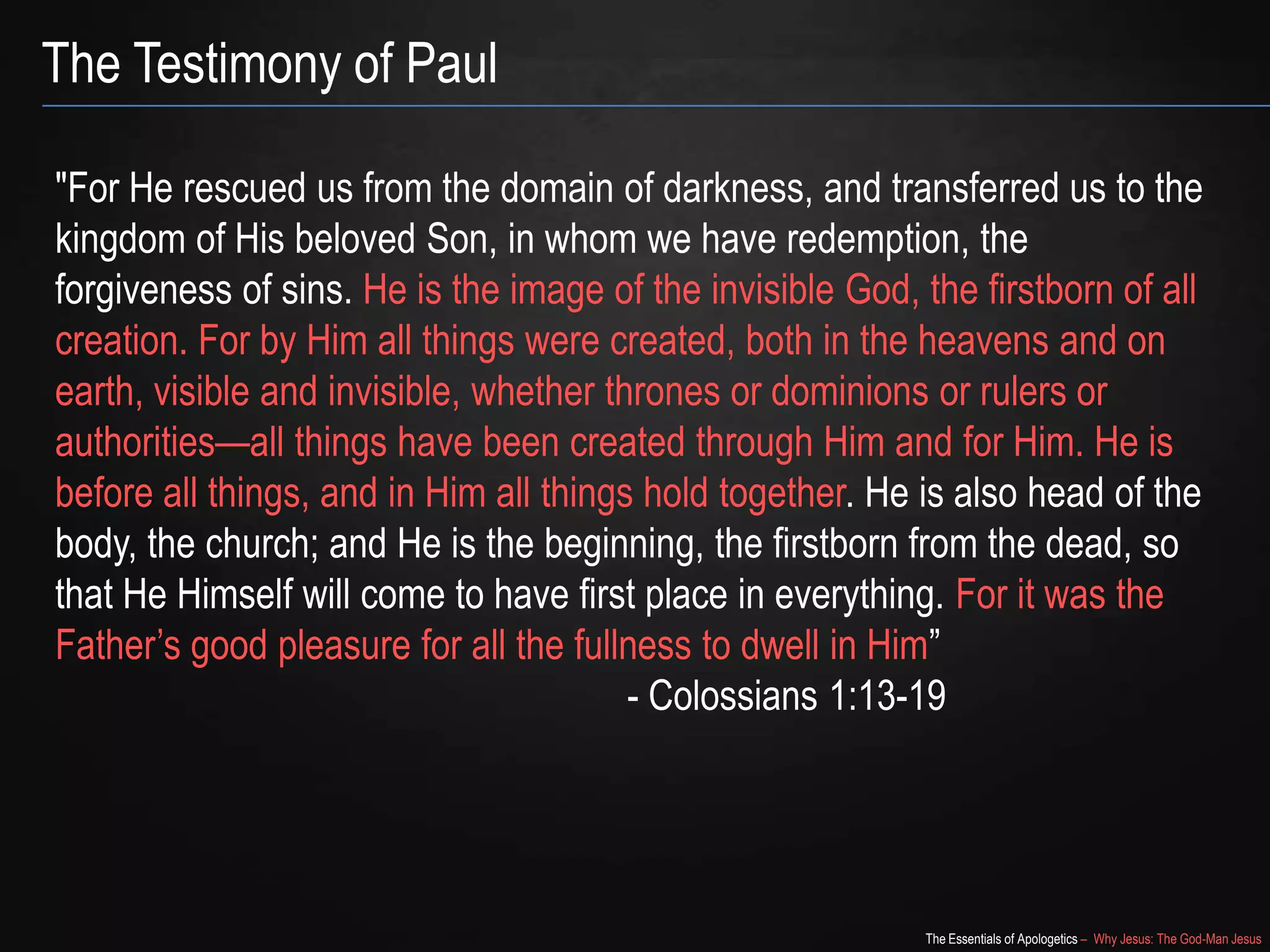 The Essentials of Apologetics – Why Jesus: The God-Man Jesus
The Testimony of Paul
"For He rescued us from the domain of darkness, and transferred us to the
kingdom of His beloved Son, in whom we have redemption, the
forgiveness of sins. He is the image of the invisible God, the firstborn of all
creation. For by Him all things were created, both in the heavens and on
earth, visible and invisible, whether thrones or dominions or rulers or
authorities—all things have been created through Him and for Him. He is
before all things, and in Him all things hold together. He is also head of the
body, the church; and He is the beginning, the firstborn from the dead, so
that He Himself will come to have first place in everything. For it was the
Father‘s good pleasure for all the fullness to dwell in Him‖
- Colossians 1:13-19
 