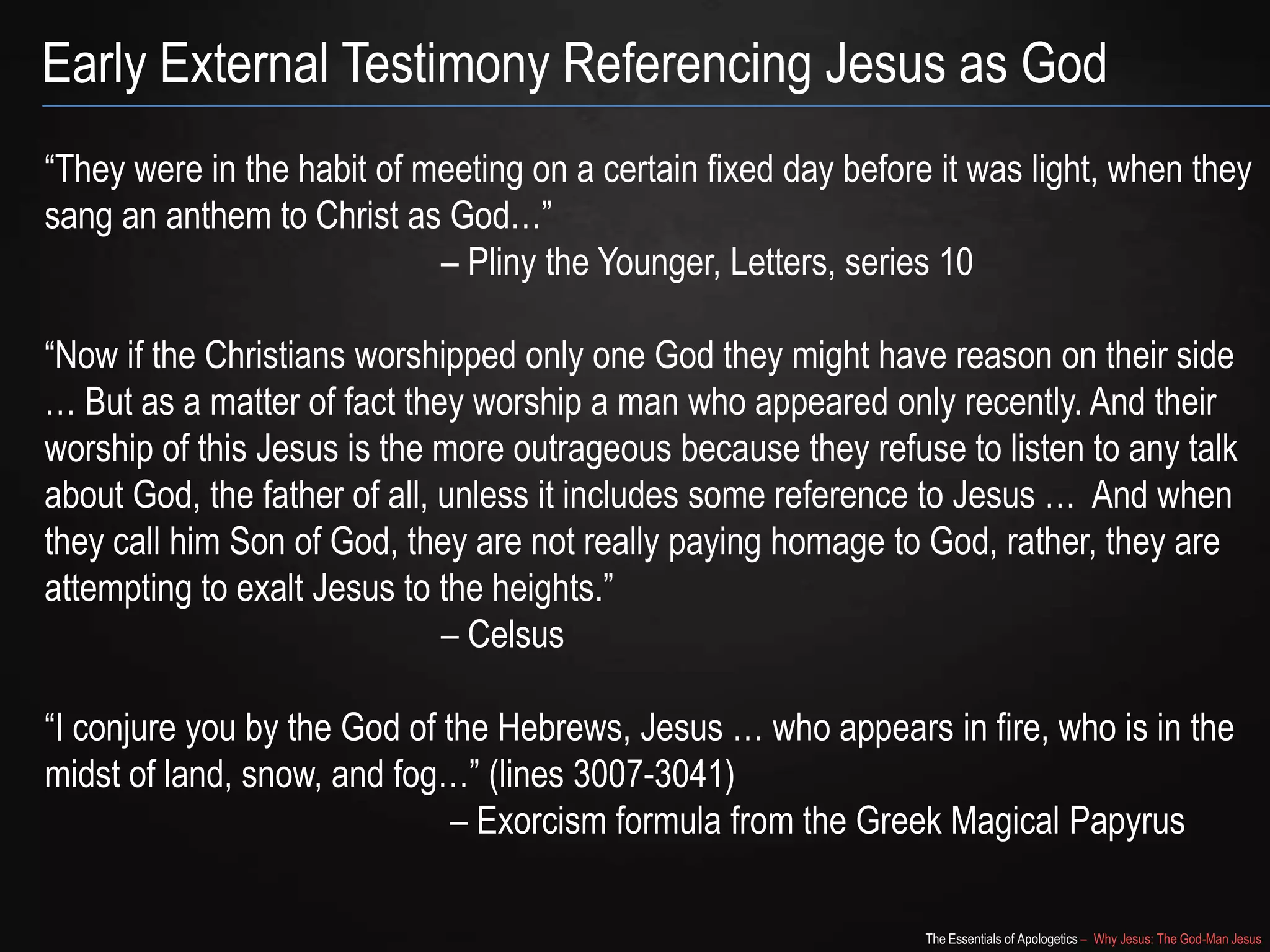 The Essentials of Apologetics – Why Jesus: The God-Man Jesus
Early External Testimony Referencing Jesus as God
―They were in the habit of meeting on a certain fixed day before it was light, when they
sang an anthem to Christ as God…‖
– Pliny the Younger, Letters, series 10
―Now if the Christians worshipped only one God they might have reason on their side
… But as a matter of fact they worship a man who appeared only recently. And their
worship of this Jesus is the more outrageous because they refuse to listen to any talk
about God, the father of all, unless it includes some reference to Jesus … And when
they call him Son of God, they are not really paying homage to God, rather, they are
attempting to exalt Jesus to the heights.‖
– Celsus
―I conjure you by the God of the Hebrews, Jesus … who appears in fire, who is in the
midst of land, snow, and fog…‖ (lines 3007-3041)
– Exorcism formula from the Greek Magical Papyrus
 