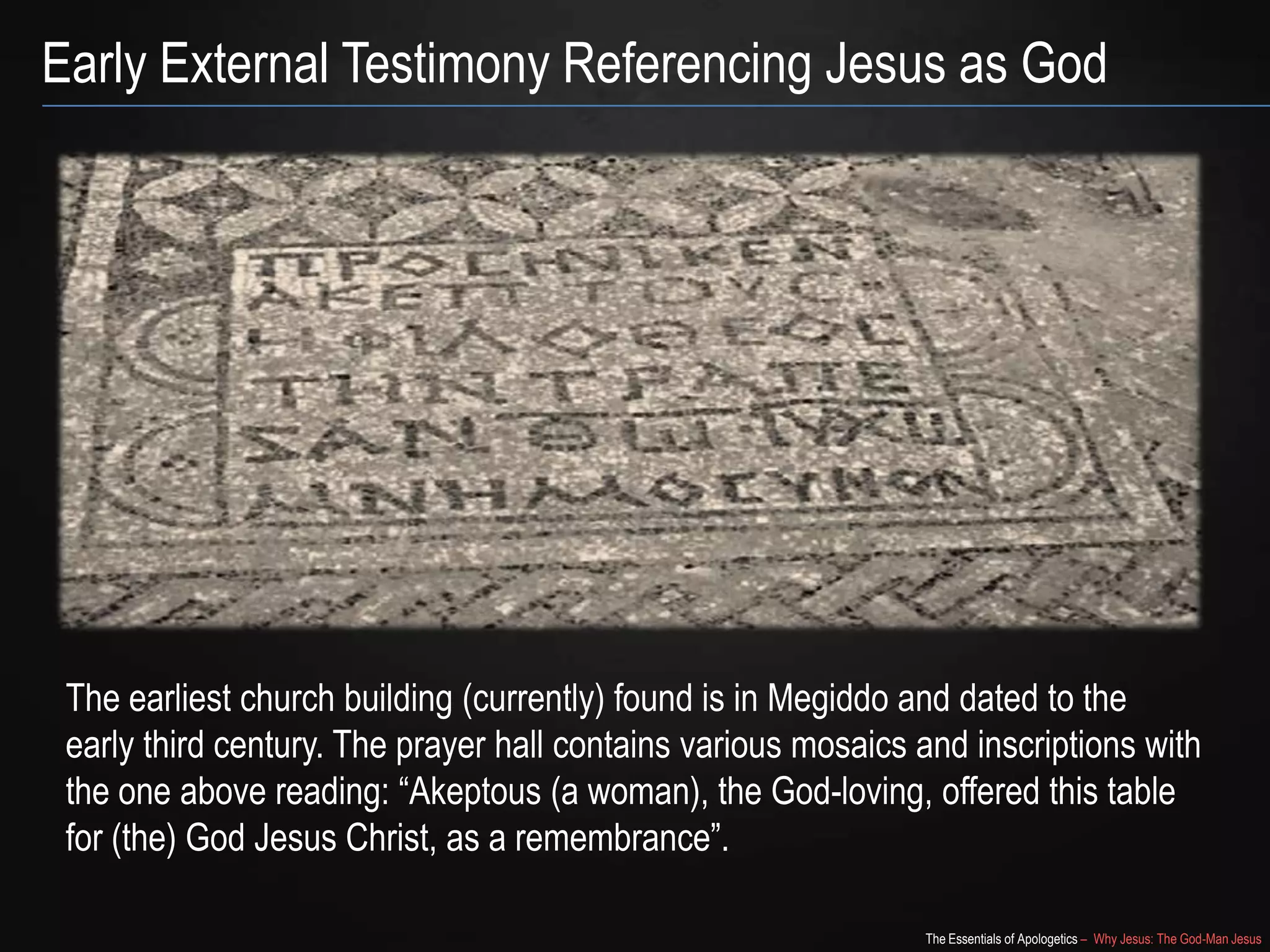 The Essentials of Apologetics – Why Jesus: The God-Man Jesus
Early External Testimony Referencing Jesus as God
The earliest church building (currently) found is in Megiddo and dated to the
early third century. The prayer hall contains various mosaics and inscriptions with
the one above reading: ―Akeptous (a woman), the God-loving, offered this table
for (the) God Jesus Christ, as a remembrance‖.
 