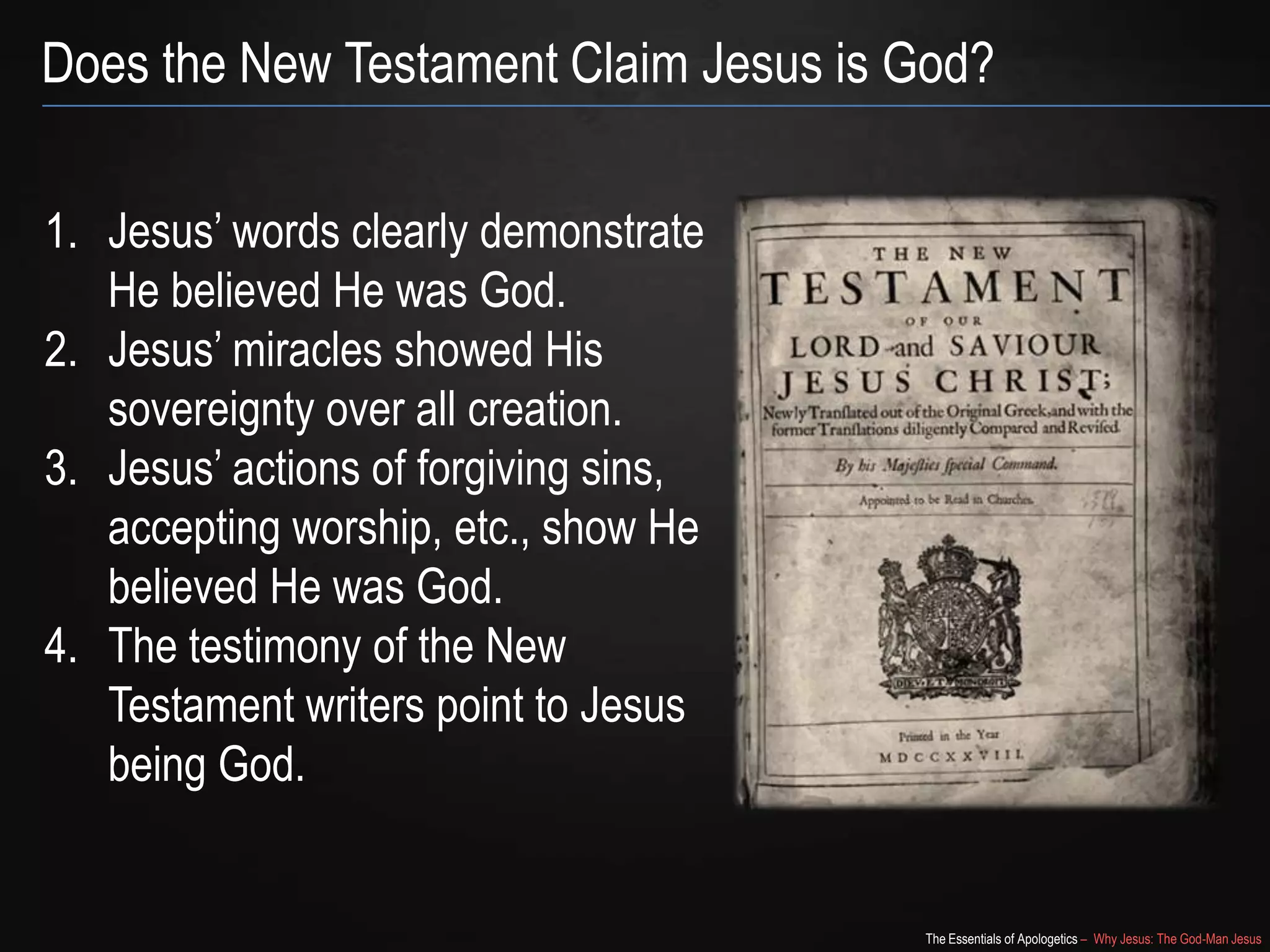 The Essentials of Apologetics – Why Jesus: The God-Man Jesus
Does the New Testament Claim Jesus is God?
1. Jesus‘ words clearly demonstrate
He believed He was God.
2. Jesus‘ miracles showed His
sovereignty over all creation.
3. Jesus‘ actions of forgiving sins,
accepting worship, etc., show He
believed He was God.
4. The testimony of the New
Testament writers point to Jesus
being God.
 
