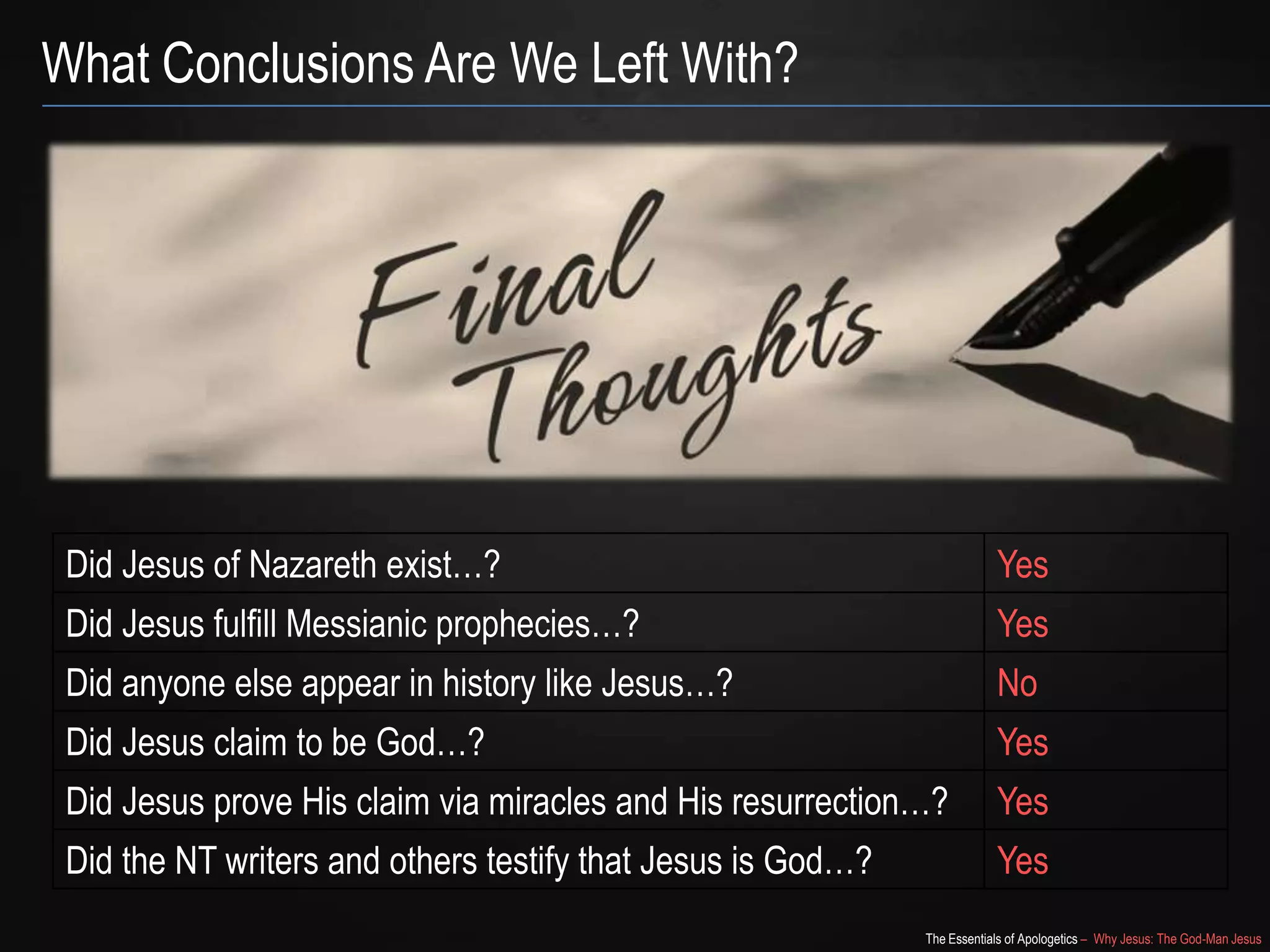 The Essentials of Apologetics – Why Jesus: The God-Man Jesus
What Conclusions Are We Left With?
Did Jesus of Nazareth exist…? Yes
Did Jesus fulfill Messianic prophecies…? Yes
Did anyone else appear in history like Jesus…? No
Did Jesus claim to be God…? Yes
Did Jesus prove His claim via miracles and His resurrection…? Yes
Did the NT writers and others testify that Jesus is God…? Yes
 