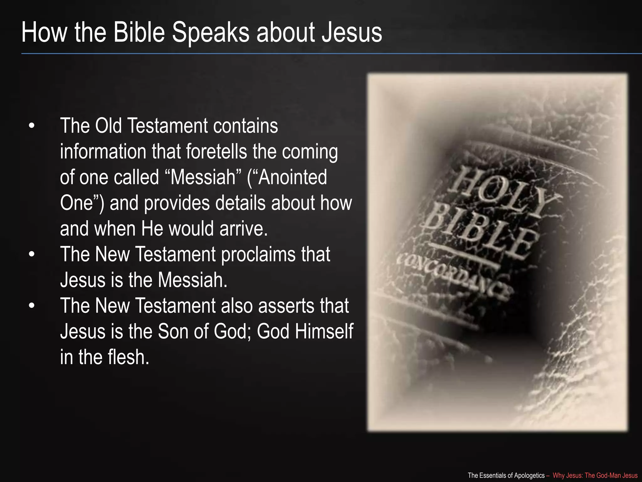 The Essentials of Apologetics – Why Jesus: The God-Man Jesus
How the Bible Speaks about Jesus
• The Old Testament contains
information that foretells the coming
of one called ―Messiah‖ (―Anointed
One‖) and provides details about how
and when He would arrive.
• The New Testament proclaims that
Jesus is the Messiah.
• The New Testament also asserts that
Jesus is the Son of God; God Himself
in the flesh.
 