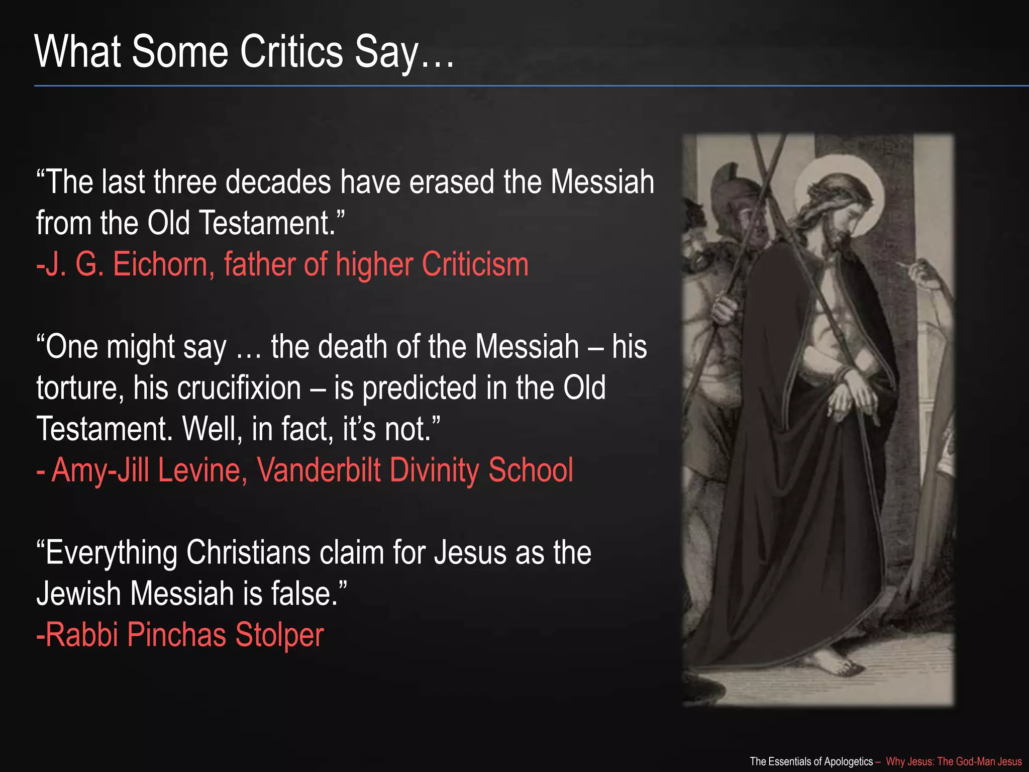 The Essentials of Apologetics – Why Jesus: The God-Man Jesus
What Some Critics Say…
―The last three decades have erased the Messiah
from the Old Testament.‖
-J. G. Eichorn, father of higher Criticism
―One might say … the death of the Messiah – his
torture, his crucifixion – is predicted in the Old
Testament. Well, in fact, it‘s not.‖
- Amy-Jill Levine, Vanderbilt Divinity School
―Everything Christians claim for Jesus as the
Jewish Messiah is false.‖
-Rabbi Pinchas Stolper
 