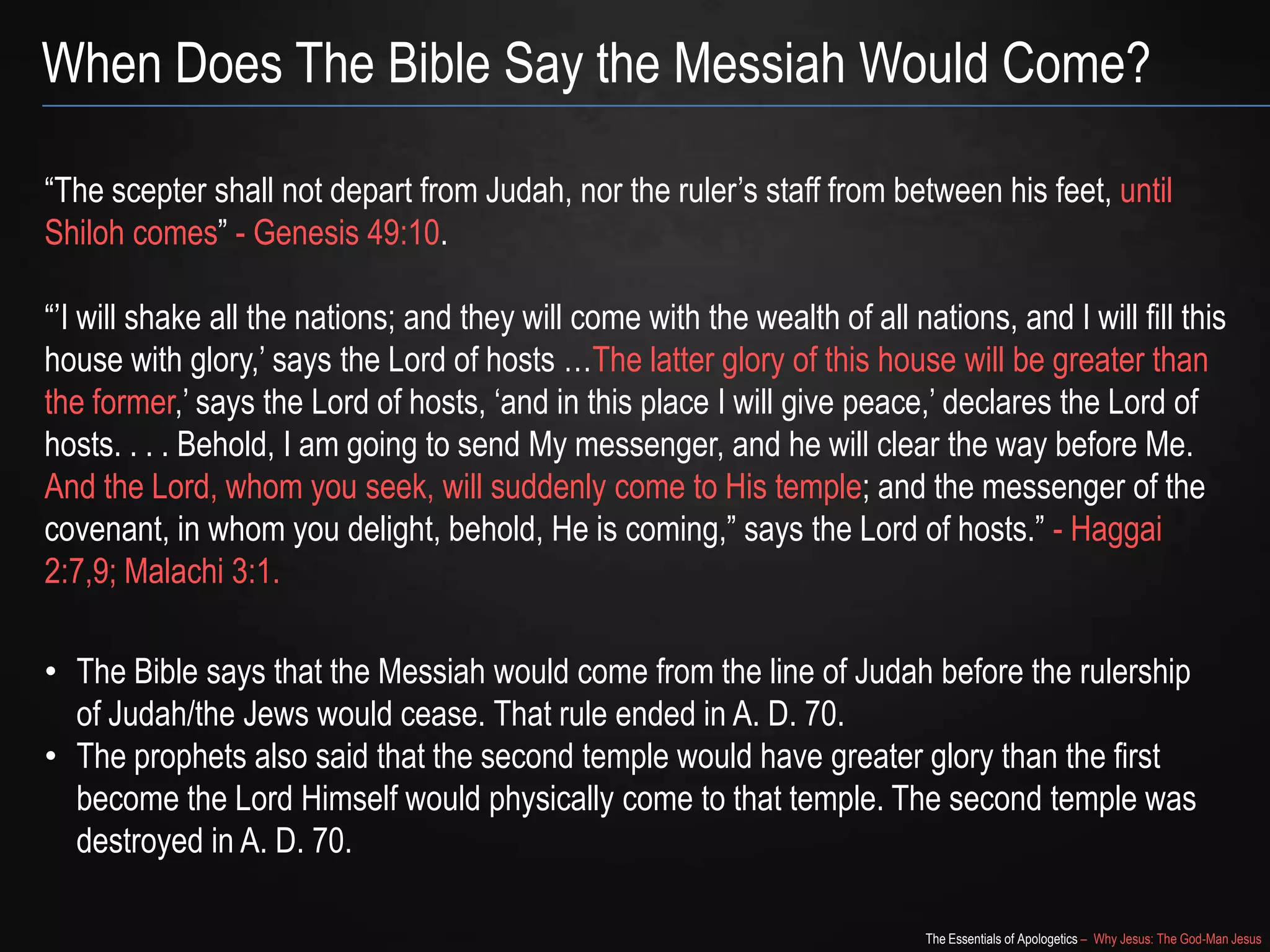The Essentials of Apologetics – Why Jesus: The God-Man Jesus
When Does The Bible Say the Messiah Would Come?
―The scepter shall not depart from Judah, nor the ruler‘s staff from between his feet, until
Shiloh comes‖ - Genesis 49:10.
―‘I will shake all the nations; and they will come with the wealth of all nations, and I will fill this
house with glory,‘ says the Lord of hosts …The latter glory of this house will be greater than
the former,‘ says the Lord of hosts, ‗and in this place I will give peace,‘ declares the Lord of
hosts. . . . Behold, I am going to send My messenger, and he will clear the way before Me.
And the Lord, whom you seek, will suddenly come to His temple; and the messenger of the
covenant, in whom you delight, behold, He is coming,‖ says the Lord of hosts.‖ - Haggai
2:7,9; Malachi 3:1.
• The Bible says that the Messiah would come from the line of Judah before the rulership
of Judah/the Jews would cease. That rule ended in A. D. 70.
• The prophets also said that the second temple would have greater glory than the first
become the Lord Himself would physically come to that temple. The second temple was
destroyed in A. D. 70.
 