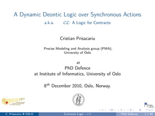A Dynamic Deontic Logic over Synchronous Actions
a.k.a. CL: A Logic for Contracts
Cristian Prisacariu
Precise Modeling and Analysis group (PMA),
University of Oslo
at
PhD Defence
at Institute of Informatics, University of Oslo
8th December 2010, Oslo, Norway.
C. Prisacariu @ OSLO Contracts Logic – CL PhD Defence 1 / 69
 
