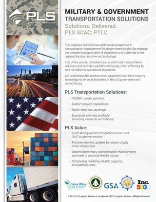 MILITARY & GOVERNMENT
TRANSPORTATION SOLUTIONS
Solutions. Delivered.
PLS SCAC: PTLC
PLS Logistics Services has wide-ranging expertise in
transportation management for government freight. We manage
the complex transportation of equipment and materials to the
required location on-time and on-budget.
PLS offers secure, compliant and customized transportation
solutions and provides visibility and supply chain efﬁciency to
time-sensitive or specialized shipments.
We understand the prerequisites, equipment and have industry
knowledge to serve all branches of the US government and
armed forces.
PLS Transportation Solutions:
• 45,000+ carrier partners
• Custom project capabilities
• North American coverage
• Expedited services available
(including weekends and holidays)
PLS Value:
• Dedicated government solutions team and
24/7 customer service
• Provides market updates to reduce supply
chain disruptions
• Utilizes proprietary transportation management
software to optimize freight moves
• Scheduling flexibility, reliable capacity,
competitive rates
© 2016, PLS Logistics Services is a trademark of PLS Logistics Services. All Rights Reserved.
........
 