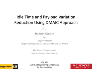 Idle Time and Payload Variation
Reduction Using DMAIC Approach
For
Hanson Quarry
By
Gregory Meckes
Gregory Poole Equipment Company EMSolutions Analyst
Goutham Chandramouli
Graduate Student, IMSE at NCSU
EGR 590
Statistical Engineering using DMAIC
Dr. Timothy Clapp
 