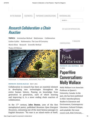 22/7/2016 Research Collaboration: a Chain Reaction ­ PaperHive Magazine
https://magazine.paperhive.org/research­collaborations/ 1/6
Research Collaboration: a Chain
Reaction
TOPICS: Aristotelian Method Babylonians Collaboration
Galileo Galilei Mathematics: The Loss Of Certainty
Morris Kline Research Scienti c Method
Thales Of Miletus
Universum - C. Flammarion, Holzschnitt, Paris 1988
POSTED BY: MANUEL BLÁUAB MAY 7, 2016
Collaboration in research has been an essential element
in developing new technologies  throughout the
entire  human history. Passing on knowledge from
generation to  generation, each of which learning
and  improving  it,  is a never ending  chain reaction of
collaboration.
In the 17th
century, John Donne, (one of the rst
metaphysical poets), published Devotions Upon Emergent
Occasions, containing one of the most famous passages in
English literature: “No man is an island entire of itself;
SEE ALSO ON PAPERHIVE.ORG
LATEST PAPERHIVE MAGAZINE
CONVERSATIONS
POSTED BY: LISA MATTHIAS MAY
19, 2016
PaperHive
Conversations:
Molly Wallace
Molly Wallace is an Associate
Professor at Queen’s
University, Canada. In the
past, she has been published
in ISLE: Interdisciplinary
Studies in Literature and
Environment, Contemporary
Literature, Cultural Critique,
and symplokē. Her most
recent work, Risk Criticism,…
IN THE MARGIN FOOTNOTES PAPERHIVE CONVERSATIONS PAPERHIVE.ORG
SEARCH …
 