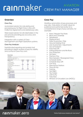 "Airline Performance Analytics for Cost Control"
Overview
Crew Pay:
Automated solution for calculating and
processing pay for Flight Crew in line with
Collective Agreements and related pay rules.
Web based solution for all stakeholders in the
pay process providing pay accuracy and
transparency.
Integration with a variety of Crew
Management and Flight Operations systems.
Crew Pay Analyzer:
Sophisticated reporting and analysis tool
providing in-depth analysis of pay for visibility
and control of Crew Pay costs.
AVIATION
CREW PAY MANAGER
Crew Pay
Workflow automation of pay processes and
pay rules. Calculation of credit values for
published and performed duties for a
comprehensive range of pay scenarios, for
example:
 Base / Regular Pay Rules
 Block Hour Override
 Deadhead
 Displacement
 Daily Guarantee / Rigs
 Ground Holding Time
 Line Guarantee / Adjustments
 Out of Footprint
 Paid Time Off
 Pairing Extension and Re-flows
 Pay Protection
 Per Diem
 Premium Pay
 Rescheduled / Reassigned Crew
 Schedule Dates
 Schedule Days Off
 Soft Time
 Special Pay Stations
 Time off Pay
 Training
 Test Flight
 Trip Trades
 Unfit to Fly
 Volunteer
 Window of Circadian Low (WOCL)
 