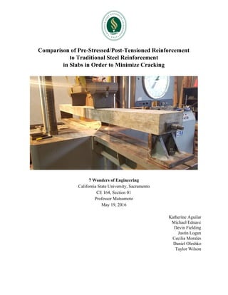 Comparison of Pre-Stressed/Post-Tensioned Reinforcement
to Traditional Steel Reinforcement
in Slabs in Order to Minimize Cracking
7 Wonders of Engineering
California State University, Sacramento
CE 164, Section 01
Professor Matsumoto
May 19, 2016
Katherine Aguilar
Michael Ednave
Devin Fielding
Justin Logan
Cecilia Morales
Daniel Oleshko
Taylor Wilson
 