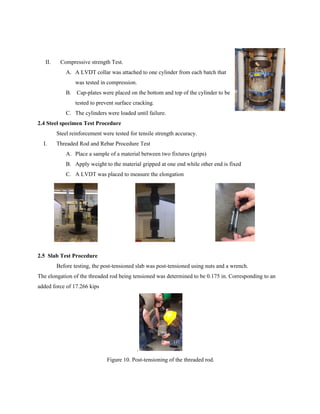 II. Compressive strength Test.
A. A LVDT collar was attached to one cylinder from each batch that
was tested in compression.
B. Cap-plates were placed on the bottom and top of the cylinder to be
tested to prevent surface cracking.
C. The cylinders were loaded until failure.
2.4 Steel specimen Test Procedure
Steel reinforcement were tested for tensile strength accuracy.
I. Threaded Rod and Rebar Procedure Test
A. Place a sample of a material between two fixtures (grips)
B. Apply weight to the material gripped at one end while other end is fixed
C. A LVDT was placed to measure the elongation
2.5 Slab Test Procedure
Before testing, the post-tensioned slab was post-tensioned using nuts and a wrench.
The elongation of the threaded rod being tensioned was determined to be 0.175 in. Corresponding to an
added force of 17.266 kips
.
Figure 10. Post-tensioning of the threaded rod.
 