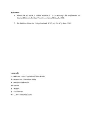 References
1. Kamara, M. and Novak, L. Editors. Notes on ACI 318-11 Building Code Requirements for
Structural Concrete. Portland Cement Association, Skokie, IL, 2011.
2. The Reinforced Concrete Design Handbook SP-17(14), One Way Slabs. 2015.
Appendix
A - Original Project Proposal and Status Report
B - PowerPoint Presentation Slides
C - Presentation Handout
D - Photos
E - Figures
F - Calculations
G - Advice for Future Teams
 