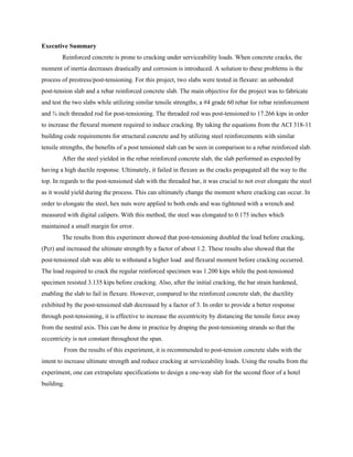 Executive Summary
Reinforced concrete is prone to cracking under serviceability loads. When concrete cracks, the
moment of inertia decreases drastically and corrosion is introduced. A solution to these problems is the
process of prestress/post-tensioning. For this project, two slabs were tested in flexure: an unbonded
post-tension slab and a rebar reinforced concrete slab. The main objective for the project was to fabricate
and test the two slabs while utilizing similar tensile strengths; a #4 grade 60 rebar for rebar reinforcement
and ¾ inch threaded rod for post-tensioning. The threaded rod was post-tensioned to 17.266 kips in order
to increase the flexural moment required to induce cracking. By taking the equations from the ACI 318-11
building code requirements for structural concrete and by utilizing steel reinforcements with similar
tensile strengths, the benefits of a post tensioned slab can be seen in comparison to a rebar reinforced slab.
After the steel yielded in the rebar reinforced concrete slab, the slab performed as expected by
having a high ductile response. Ultimately, it failed in flexure as the cracks propagated all the way to the
top. In regards to the post-tensioned slab with the threaded bar, it was crucial to not over elongate the steel
as it would yield during the process. This can ultimately change the moment where cracking can occur. In
order to elongate the steel, hex nuts were applied to both ends and was tightened with a wrench and
measured with digital calipers. With this method, the steel was elongated to 0.175 inches which
maintained a small margin for error.
The results from this experiment showed that post-tensioning doubled the load before cracking,
(Pcr) and increased the ultimate strength by a factor of about 1.2. These results also showed that the
post-tensioned slab was able to withstand a higher load and flexural moment before cracking occurred.
The load required to crack the regular reinforced specimen was 1.200 kips while the post-tensioned
specimen resisted 3.135 kips before cracking. Also, after the initial cracking, the bar strain hardened,
enabling the slab to fail in flexure. However, compared to the reinforced concrete slab, the ductility
exhibited by the post-tensioned slab decreased by a factor of 3. In order to provide a better response
through post-tensioning, it is effective to increase the eccentricity by distancing the tensile force away
from the neutral axis. This can be done in practice by draping the post-tensioning strands so that the
eccentricity is not constant throughout the span.
From the results of this experiment, it is recommended to post-tension concrete slabs with the
intent to increase ultimate strength and reduce cracking at serviceability loads. Using the results from the
experiment, one can extrapolate specifications to design a one-way slab for the second floor of a hotel
building.
 