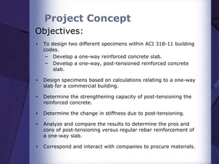 Project Concept
Objectives:
▪ To design two different specimens within ACI 318-11 building
codes.
− Develop a one-way reinforced concrete slab.
− Develop a one-way, post-tensioned reinforced concrete
slab.
▪ Design specimens based on calculations relating to a one-way
slab for a commercial building.
▪ Determine the strengthening capacity of post-tensioning the
reinforced concrete.
▪ Determine the change in stiffness due to post-tensioning.
▪ Analyze and compare the results to determine the pros and
cons of post-tensioning versus regular rebar reinforcement of
a one-way slab.
▪ Correspond and interact with companies to procure materials.
 