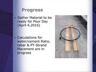 Progress
▪ Gather Material to be
ready for Pour Day
(April 4,2016)
▪ Calculations for
water/cement Ratio,
rebar & PT-Strand
Placement are in
progress
 