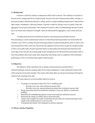 1.1 Background
Concrete is relatively strong in compression while weak in tension. The weakness of concrete in
tension can be compensated for by reinforcing the concrete with steel reinforcements (rebars, stirrups, or
prestressed cables). Reinforced concrete is widely used as a modern building material and is often used in
slabs, beams, foundations, walls and columns. Concrete is made by mixing a ratio of cement, water and
aggregates (coarse gravel and sands). This reinforced concrete is able to withstand high amounts of stress
due to its tensile and compressive strength, which are determined by aggregates, water content and cure
time.
A widely practiced form of reinforced concrete is prestressed post-tensioned concrete.
Post-tensioning is a form of prestressed concrete in which the prestressing tendons are stressed after the
concrete is cast. Prior to casting, the post-tensioning tendons are placed inside plastic ducts or sleeves and
are positioned into forms. Once the concrete has the adequate amount of time to gain the strength needed
to allow serviceable loads, the post-tensioned cables are then pulled and tensioned and anchored to the
outer edge of the concrete. By utilizing high tensile strength steel, Pre-Stressed/ Post-tensioning is able to
rid of the problems that comes along when using rebar and stirrups such as congestion while ultimately
performing as well or even better than regular reinforcements.
1.2 Objectives
The objective of the experiment was to design a prestressed post-tensioned slab to
minimize/eliminate concrete cracking under service loads compared to a rebar reinforced concrete slab,
while using the same tensile strength. This means what under daily use, the post-tensioning will keep the
concrete from cracking in the slab.
This main objective involved smaller objectives such as:
▪ To design two specimens within ACI 318-11 building codes.
− Develop a one-way, steel reinforced concrete slab.
− Develop a one-way, prestressed/post-tensioned steel reinforced concrete slab.
▪ Design specimens based on calculations relating to a one-way slab for a commercial
building.
▪ Determine the strengthening capacity of post-tensioning the reinforced concrete.
▪ Determine the change in stiffness due to post-tensioning.
▪ Analyze and compare the results to determine the pros and cons of post-tensioning versus
regular rebar reinforcement of a one-way slab.
▪ Correspond and interact with companies to procure materials.
1.3 Theory and Key Equations
 