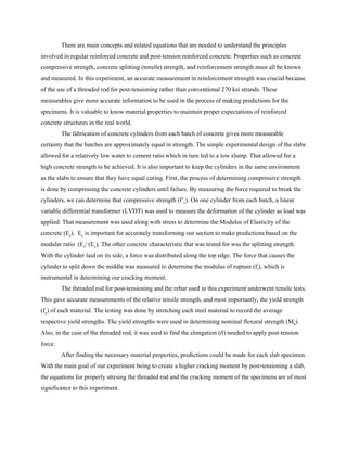 There are main concepts and related equations that are needed to understand the principles
involved in regular reinforced concrete and post-tension reinforced concrete. Properties such as concrete
compressive strength, concrete splitting (tensile) strength, and reinforcement strength must all be known
and measured. In this experiment, an accurate measurement in reinforcement strength was crucial because
of the use of a threaded rod for post-tensioning rather than conventional 270 ksi strands. These
measurables give more accurate information to be used in the process of making predictions for the
specimens. It is valuable to know material properties to maintain proper expectations of reinforced
concrete structures in the real world.
The fabrication of concrete cylinders from each batch of concrete gives more measurable
certainty that the batches are approximately equal in strength. The simple experimental design of the slabs
allowed for a relatively low water to cement ratio which in turn led to a low slump. That allowed for a
high concrete strength to be achieved. It is also important to keep the cylinders in the same environment
as the slabs to ensure that they have equal curing. First, the process of determining compressive strength
is done by compressing the concrete cylinders until failure. By measuring the force required to break the
cylinders, we can determine that compressive strength (f’​c​). On one cylinder from each batch, a linear
variable differential transformer (LVDT) was used to measure the deformation of the cylinder as load was
applied. That measurement was used along with stress to determine the Modulus of Elasticity of the
concrete (E​c​). E​c​ is important for accurately transforming our section to make predictions based on the
modular ratio (E​s​/ (E​c​). The other concrete characteristic that was tested for was the splitting strength.
With the cylinder laid on its side, a force was distributed along the top edge. The force that causes the
cylinder to split down the middle was measured to determine the modulus of rupture (f​r​), which is
instrumental in determining our cracking moment.
The threaded rod for post-tensioning and the rebar used in this experiment underwent tensile tests.
This gave accurate measurements of the relative tensile strength, and most importantly, the yield strength
(f​y​) of each material. The testing was done by stretching each steel material to record the average
respective yield strengths. The yield strengths were used in determining nominal flexural strength (M​n​).
Also, in the case of the threaded rod, it was used to find the elongation (𝛿) needed to apply post-tension
force.
After finding the necessary material properties, predictions could be made for each slab specimen.
With the main goal of our experiment being to create a higher cracking moment by post-tensioning a slab,
the equations for properly stresing the threaded rod and the cracking moment of the specimens are of most
significance to this experiment.
 