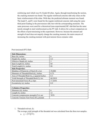 reinforcing steel which was #4, Grade 60 rebar. Again, through transforming the section,
the cracking moment was found. The regular reinforced concrete slab only relies on the
basic reinforcement of the rebar. With that, the predicted ultimate moment was found.
The loads P​cr​ and P​n​ were found for the regular reinforced concrete slab using the same
third point loading as the post-tension slab, but with the corresponding moments. The
same processes were used for a theoretical (non-experimental) RC slab that has the same
tensile strength in steel reinforcement as the PT slab. It allows for a closer comparison on
the effects of post-tensioning in this experiment. However, because the amount and
strength of steel does not majorly change the cracking moment, the main concern of
increasing the cracking moment with post-tension forces remains valid.
Post-tensioned (PT) Slab:
Slab Dimensions:
Base (b), inches 8
Height (h), inches 4.2
Effective Depth (d), inches 3
Span Length (l), inches 84
Total Length (L), inches 88
Slab Properties:
Modulus of Elasticity of Steel (E​s​), ksi 29,000
Diameter of Threaded Rod (d​b​), inches 0.75
Area of Threaded Rod (A​ps​), squared inches 0.3
Yield Strength of Threaded Rod (f​y​), ksi 60.5810
Post-tensioned Force (P​pt​), kips 17.2656
Eccentricity (e), inches 0.9
Cylinders Properties:
Diameter (d), inches 6
Length (l), inches 12
Concrete compression strength (f’c), psi 7079
Concrete Tension Test Force (P​t​), pounds
1. Threaded rod test, fy:
The average yield strength of the threaded rod was calculated from the three test samples.
a. )fy = ( 3
f +f +fy1 y2 y3
 