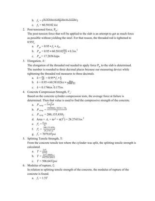 b. )fy = ( 3
58.74741ksi+61.68213ksi+61.31322ksi
c. 0.58102 ksify = 6
2. Post-tensioned force, P​pt.​:
The post-tension force that will be applied to the slab is an attempt to get as much force
as possible without yielding the steel. For that reason, the threaded rod is tightened to
0.95f​y​.
a. .95Ppt = 0 * fy * Aps
b. .95 0.58102 .3in.Ppt = 0 * 6 in.2
kips
* 0 2
c. = 17.2656 kipsPpt
3. Elongation, :δ
The elongation of the threaded rod needed to apply force P​pt​ to the slab is determined.
The number is rounded to three decimal places because our measuring device while
tightening the threaded rod measures to three decimals.
a. = 0.95*δ = AE
PL
fy * E
L
b. .95 0.58102ksiδ = 0 * 6 *
88in.
29000 ksi
c. .1746in. 0.175in.δ = 0 ˜
4. Concrete Compression Strength, f’​c​:
Based on the concrete cylinder compression tests, the average force at failure is
determined. Then that value is used to find the compressive strength of the concrete.
a. Pcavg. = 2
P +Pc1 c2
b. Pcavg. = 2
196900lb +203411.7lbf f
c. 00, 55.85lbPcavg. = 2 1 f
d. Area = A r (3 ) 8.27433in.c = π 2 = π 2
= 2 2
e. f′c = Ac
pcavg.
f. f′c = 28.2743 in.2
200,155.85lbf
g. 079.07psif′
c = 7
5. Splitting Tensile Strength, T:
From the concrete tensile test where the cylinder was split, the splitting tensile strength is
calculated.
a. T =
2 P* t
π l d* *
b. T = 2(57,300lbs.)
π (12in.)(6in.)*
c. 06.6432psiT = 5
6. Modulus of rupture, f​r​:
In relation to splitting tensile strength of the concrete, the modulus of rupture of the
concrete is found.
a. .5Tfr = 1
 