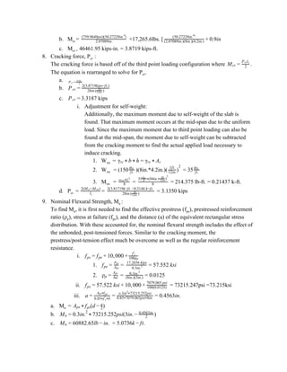 b. M​cr ​= +17,265.6lbs. [2.07089in.
(759.9649psi)(50.27229in. )4
.9in(50.27229in.4)
(2.07089in.)(8in.)(4.2in.) + 0
c. M​cr =​ 46461.95 kips-in. = 3.8719 kips-ft.
8. Cracking force, P​cr ​:
The cracking force is based off of the third point loading configuration where .Mcr = 2
P lcr 1
The equation is rearranged to solve for P​cr​.
a. Pcr = l1
2 M* cr
b. Pcr = 28in.( )1ft.
12in.
2(3.8719kips−ft.)
c. 3.3187 kipsPcr =
i. Adjustment for self-weight:
Additionally, the maximum moment due to self-weight of the slab is
found. That maximum moment occurs at the mid-span due to the uniform
load. Since the maximum moment due to third point loading can also be
found at the mid-span, the moment due to self-weight can be subtracted
from the cracking moment to find the actual applied load necessary to
induce cracking.
1. W​sw ​ = γrc * b * h = γrc * Ac
2. W​sw ​ = (150 )(8in.*4.2in.)( = 35ft.
lbs.
)1ft.
12in.
2
ft.
lbs.
3. M​sw ​ = = = 214.375 lb-ft. = 0.21437 k-ft.8
w Lsw*
2
8
35 (84in. )ft.
lbs.
* *
1ft.
12in
2
d. P​cr ​ = = = 3.1350 kipsl1
2(M −M )cr sw
28in.( )1ft.
12in.
2(3.81719k−ft. −0.2144 k−ft.
9. Nominal Flexural Strength, M​n ​:
To find M​n​, it is first needed to find the effective prestress (f​pe​), prestressed reinforcement
ratio (ρ​p​), stress at failure (f​ps​), and the distance (a) of the equivalent rectangular stress
distribution. With these accounted for, the nominal flexural strength includes the effect of
the unbonded, post-tensioned forces. Similar to the cracking moment, the
prestress/post-tension effect much be overcome as well as the regular reinforcement
resistance.
i. 0, 00fps = fpe + 1 0 + f′c
100ρp
1. 7.552 ksifpe =
ppt
Aps
= 0.3in.2
17.2656 kips
= 5
2. =ρp = bd
Aps
.01250.3in.2
(8in.)(3in.) = 0
ii. = 73215.247psi =73.215ksi7.522 ksi 0, 00fps = 5 + 1 0 + 100(0.0125)
7079.065 psi
iii. .4563in.a =
A fps* ps
0.85 f b* ′c*
= o.3in 73215.252psi2
*
0.85 7079.065psi 8in.* *
= 0
a. M​n ​ = (d )Aps * fps − 2
a
b. 3215.252psi(3in. )Mn = 0.3in.2
* 7 − 2
0.4563in.
c. 0882.65lb n. .0736k t.Mn = 6 − i = 5 − f
 