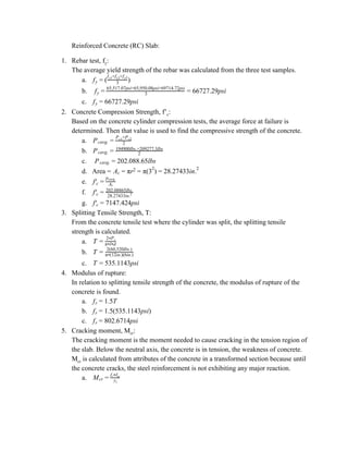 Reinforced Concrete (RC) Slab:
1. Rebar test, f​y​:
The average yield strength of the rebar was calculated from the three test samples.
a. )fy = ( 3
f +f +fy1 y2 y3
b. 6727.29psify = 3
65,517.07psi+65,950.08psi+69714.72psi
= 6
c. 6727.29psify = 6
2. Concrete Compression Strength, f’​c​:
Based on the concrete cylinder compression tests, the average force at failure is
determined. Then that value is used to find the compressive strength of the concrete.
a. Pcavg. = 2
P +Pc1 c2
b. Pcavg. = 2
194900lbs.+209277.3lbs
c. 02.088.65lbsPcavg. = 2
d. Area = A r (3 ) 8.27433in.c = π 2 = π 2
= 2 2
e. f′c = Ac
pcavg.
f. f′c = 28.27433in.2
202.08865lbs.
g. 147.424psif′c = 7
3. Splitting Tensile Strength, T:
From the concrete tensile test where the cylinder was split, the splitting tensile
strength is calculated.
a. T =
2 P* t
π l d* *
b. T = 2(60,520lbs.)
π (12in.)(6in.)*
c. 35.1143psiT = 5
4. Modulus of rupture:
In relation to splitting tensile strength of the concrete, the modulus of rupture of the
concrete is found.
a. .5Tfr = 1
b. .5(535.1143psi)fr = 1
c. 02.6714psifr = 8
5. Cracking moment, M​cr​:
The cracking moment is the moment needed to cause cracking in the tension region of
the slab. Below the neutral axis, the concrete is in tension, the weakness of concrete.
M​cr​ is calculated from attributes of the concrete in a transformed section because until
the concrete cracks, the steel reinforcement is not exhibiting any major reaction.
a. Mcr = yt
f Ir* tr
 