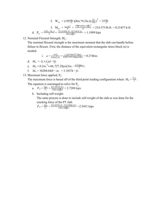 2. W​sw ​ = (150 )(8in.*4.2in.)( = 35ft.
lbs.
)1ft.
12in.
2
ft.
lbs.
3. M​sw ​ = = = 214.375 lb-ft. = 0.21437 k-ft.8
w Lsw*
2
8
35 (84in. )ft.
lbs.
* *
1ft.
12in
2
d. P​cr ​ = = = 1.1999 kipsl1
2(M −M )cr sw
28in.( )1ft.
12in.
2(1.6142k−ft. −0.2144 k−ft.
12. Nominal Flexural Strength, M​n ​:
The nominal flexural strength is the maximum moment that the slab can handle before
failure in flexure. First, the distance of the equivalent rectangular stress block (a) is
needed.
i. .2746in.a =
A fs* y
0.85 f b* ′c*
= o.2in 66727.29psi2
*
0.85 7147.424psi 8in.* *
= 0
d. ​ =Mn (d )As * fy − 2
a
e. 6, 27.29psi(3in. )Mn = 0.2in.2
* 6 7 − 2
0.2746in.
f. 8204.04lb n. .1837k t.Mn = 3 − i = 3 − f
13. Maximum force applied, P​n​:
The maximum force is based off of the third point loading configuration where .Mn = 2
P ln 1
The equation is rearranged to solve for P​n​.
a. .7289 kipsPn = L1
2Mn
= (28in.)( )1ft.
12in.
2(3.1837k−ft.)
= 2
b. Including self-weight:
The same process is done to include self-weight of the slab as was done for the
cracking force of the PT slab.
=2.5451 kipsPn = L1
2Mn
= (28in.)( )1ft.
12in.
2(3.1837k−ft. −0.21446k−ft.)
 