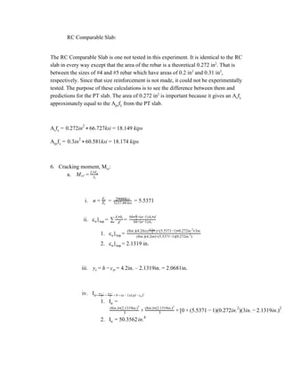 RC Comparable Slab:
The RC Comparable Slab is one not tested in this experiment. It is identical to the RC
slab in every way except that the area of the rebar is a theoretical 0.272 in​2​
. That is
between the sizes of #4 and #5 rebar which have areas of 0.2 in​2​
and 0.31 in​2​
,
respectively. Since that size reinforcement is not made, it could not be experimentally
tested. The purpose of these calculations is to see the difference between them and
predictions for the PT slab. The area of 0.272 in​2​
is important because it gives an A​s​f​y
approximately equal to the A​ps​f​y​ from the PT slab.
A​s​f​y​ = .272in 6.727ksi 8.149 kips0 2
* 6 = 1
A​ps​f​y​ = .3in 0.581ksi 8.174 kips0 2
* 6 = 1
6. Cracking moment, M​cr​:
a. Mcr = yt
f Ir* tr
i. = = 5.5371n = Es
Ec
29000ksi
5237.44 ksi
ii. c​tr​|​top​ ​= =∑ Ai
A hi* i
bh+(n−1)As
bh +(n−1)A d*2
h
s*
1. c​tr​|​top​ ​= (8in.)(4.2in)+(5.5371−1)(0.272in. )2
(8in.)(4.2In).( )+(5.5371−1) 0.272in. 3in.2
4.2in.
*
2
*
2. c​tr​|​top​ ​= 2.1319 in.
iii. = 4.2in. – 2.1319in. = 2.0681in.yt = h − ctr
iv. I​tr= n )A (d )3
b c* tr
3
+ 3
b y* t
3
+ 0 + ( − 1 s − ctr
2
1. I​tr ​=
0 5.5371 )(0.272in. )(3in. .1319in.)3
(8in.) (2.1319in.)*
3
+ 3
(8in.) (2.1319in.)*
3
+ [ + ( − 1 2
− 2 2
2. I​tr ​= 50.3562in.4
 