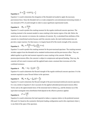 Equation 1:​
Equation 1 is used to determine the elongation of the threaded rod needed to apply the necessary
post-tension force. Since the threaded rod is so weak compared to conventional post-tensioning strands, it
was stressed to 95% of yield strength in order to cause significant experimental results.
Equation 2:
Equation 2 is used to predict the cracking moment for the regular reinforced concrete specimen. The
cracking moment is the moment needed to cause cracking in the tension region of the slab. Below the
neutral axis, the concrete is in tension, the weakness of concrete. M​cr​ is calculated from attributes of the
concrete in a transformed section because until the concrete cracks, the steel reinforcement does not
provide a major reaction. For that reason, it is largely based off of the tensile strength of the concrete.
Equation 3:
Equation 3 is used to predict the cracking moment for the post-tensioned specimen. The cracking moment
includes support from the threaded rod as standard reinforcement and the post-tension effect. They are
added together to get the total moment required to cause cracking in the concrete. With the
prestress/post-tension effect, the concrete is subject to compression and upward bending. That way, the
concrete will not crack in tension until the applied loads create a moment that overcomes all of the
combined resistance.
Equation 4:
Equation 4 is used to determine the flexural strength of the regular reinforced concrete specimen. It is the
moment required to cause flexural failure in the specimen.
Equation 5:
Equation 5 is used to determine the flexural strength of the post-tensioned reinforced concrete specimen.
It is very similar to Equation 4, but it accounts for the applied unbonded prestress/post-tension effect.
Terms such as the approximated stress of the tensioned steel at failure (f​ps​), and the distance (a) of the
equivalent rectangular stress distribution both depend on the effective prestress applied.
Equation 6:
Equation 6 is used to determine the load required to induce a response relative to the predicted moment
(M) used. It is based on the symmetric third point loading configuration used in this experiment where l​1
is one third of the span of the specimen.
 