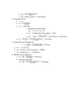 b. M​cr ​= 2.0681in.
(802.6714psi)(50.3562in. )4
c. M​cr =​ 19544.11 kips-in. =1.6287 kips-ft.
14. Cracking force, P​cr ​:
a. Pcr = l1
2 M* cr
b. Pcr = 28in.( )1ft.
12in.
2(1.6287kips−ft.)
c. 1.3960 kipsPcr =
1. Adjustment for self-weight:
W​sw ​ = γrc * b * h = γrc * Ac
2. W​sw ​ = (150 )(8in.*4.2in.)( = 35ft.
lbs.
)1ft.
12in.
2
ft.
lbs.
3. M​sw ​ = = = 214.375 lb-ft. = 0.21437 k-ft.8
w Lsw*
2
8
35 (84in. )ft.
lbs.
* *
1ft.
12in
2
d. P​cr ​ = = = 1.2123 kipsl1
2(M −M )cr sw
28in.( )1ft.
12in.
2(1.6287k−ft. −0.2144 k−ft.
15. Nominal Flexural Strength, M​n ​:
i. .3734in.a =
A fs* y
0.85 f b* ′c*
= o.272in 66727.29psi2
*
0.85 7147.424psi 8in.* *
= 0
g. ​ =Mn (d )As * fy − 2
a
h. 6, 27.29psi(3in. )Mn = 0.272in.2
* 6 7 − 2
0.3734in.
i. 1060.59lb n. .2550k t.Mn = 5 − i = 4 − f
16. Maximum force applied, P​n​:
a. .6472 kipsPn = L1
2Mn
= (28in.)( )1ft.
12in.
2(4.2550k−ft.)
= 3
b. Including self-weight:
= 3.4634 kipsPn = L1
2Mn
= (28in.)( )1ft.
12in.
2(4.2550k−ft. −0.21446k−ft.)
 