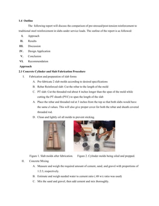 1.4 Outline
The following report will discuss the comparison of pre-stressed/post-tension reinforcement to
traditional steel reinforcement in slabs under service loads. The outline of the report is as followed:
I. Approach
II. Results
III. Discussion
IV. Design Application
V. Conclusion
VI. Recommendation
Approach
2.1 Concrete Cylinder and Slab Fabrication Procedure
I. Fabrication and preparation of slab forms
A. Pre-fabricate 2 slab molds according to desired specifications
B. Rebar Reinforced slab: Cut the rebar to the length of the mold
C. PT slab: Cut the threaded rod about 4 inches longer than the span of the mold while
cutting the PT sheath (PVC) to span the length of the slab
A. Place the rebar and threaded rod at 3 inches from the top so that both slabs would have
the same ​d values. This will also give proper cover for both the rebar and sheath covered
threaded rod.
D. Clean and lightly oil all molds to prevent sticking.
Figure 1. Slab molds after fabrication. Figure 2. Cylinder molds being oiled and prepped.
II. Concrete Mixing
A. Measure and weigh the required amount of cement, sand, and gravel with proportions of
1:2:3, respectively.
B. Estimate and weigh needed water to cement ratio (.48 w/c ratio was used)
C. Mix the sand and gravel, then add cement and mix thoroughly.
 