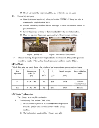 D. Slowly add part of the water, mix, add the rest of the water and mix again.
III. Pouring test specimens
A. Once the concrete is uniformly mixed, perform the ASTM C143 Slump test using a
representative sample from the batch.
B. Pour the cement into the molds and use the stinger to vibrate the cement to remove air
pockets and voids.
C. Screen the concrete to the top of the form and and trowel a smooth flat surface.
D. Place wet rags onto the concrete approximately 1.5 hours to retain moisture.
Figure 3. Slump Test Figure 4. Molds filled with concrete.
IV. The next morning, the specimens were placed in the moisture room. The cylinder specimens
were left to cure for 19 days, while the slab specimens were left to cure for 20 days.
2.2 Test Matrix
Table 1. This is the test matrix for the rebar reinforced and post-tensioned concrete slab specimens.
Test
Specimen
Dimensions
(w x h x l)
(in)
A​s
(in​2​
)
F​y
(ksi)
Tensile strength
(kips)
Expected Failure
Mode
PT 8 x 4.2 x 88 0.3 60.6 18.18 Flexural/
Concrete Crush
RC 8 x 4.2 x 88 0.2 66.7 13.34 Flexural
2.3 Cylinder Test Procedure
The cylinders were tested in two batches.
I. Tensile testing (Test Method C39/C 39M)
A. each cylinder was placed on its side and blocks were placed on
top of the cylinder until it came in contact with the testing
machine.
B. The load was then added until the cylinders were split.
 