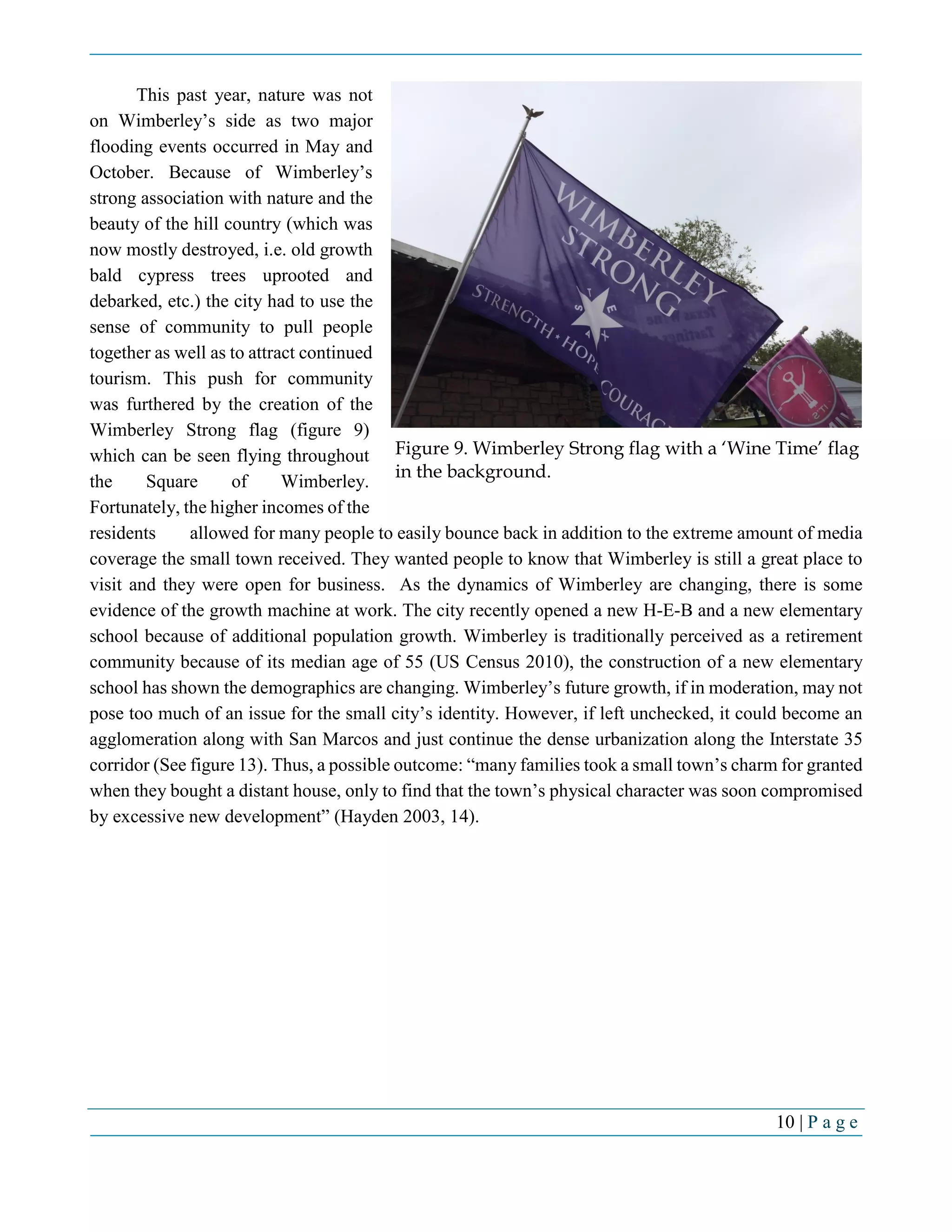 10 | P a g e
This past year, nature was not
on Wimberley’s side as two major
flooding events occurred in May and
October. Because of Wimberley’s
strong association with nature and the
beauty of the hill country (which was
now mostly destroyed, i.e. old growth
bald cypress trees uprooted and
debarked, etc.) the city had to use the
sense of community to pull people
together as well as to attract continued
tourism. This push for community
was furthered by the creation of the
Wimberley Strong flag (figure 9)
which can be seen flying throughout
the Square of Wimberley.
Fortunately, the higher incomes of the
residents allowed for many people to easily bounce back in addition to the extreme amount of media
coverage the small town received. They wanted people to know that Wimberley is still a great place to
visit and they were open for business. As the dynamics of Wimberley are changing, there is some
evidence of the growth machine at work. The city recently opened a new H-E-B and a new elementary
school because of additional population growth. Wimberley is traditionally perceived as a retirement
community because of its median age of 55 (US Census 2010), the construction of a new elementary
school has shown the demographics are changing. Wimberley’s future growth, if in moderation, may not
pose too much of an issue for the small city’s identity. However, if left unchecked, it could become an
agglomeration along with San Marcos and just continue the dense urbanization along the Interstate 35
corridor (See figure 13). Thus, a possible outcome: “many families took a small town’s charm for granted
when they bought a distant house, only to find that the town’s physical character was soon compromised
by excessive new development” (Hayden 2003, 14).
Figure 9. Wimberley Strong flag with a ‘Wine Time’ flag
in the background.
 