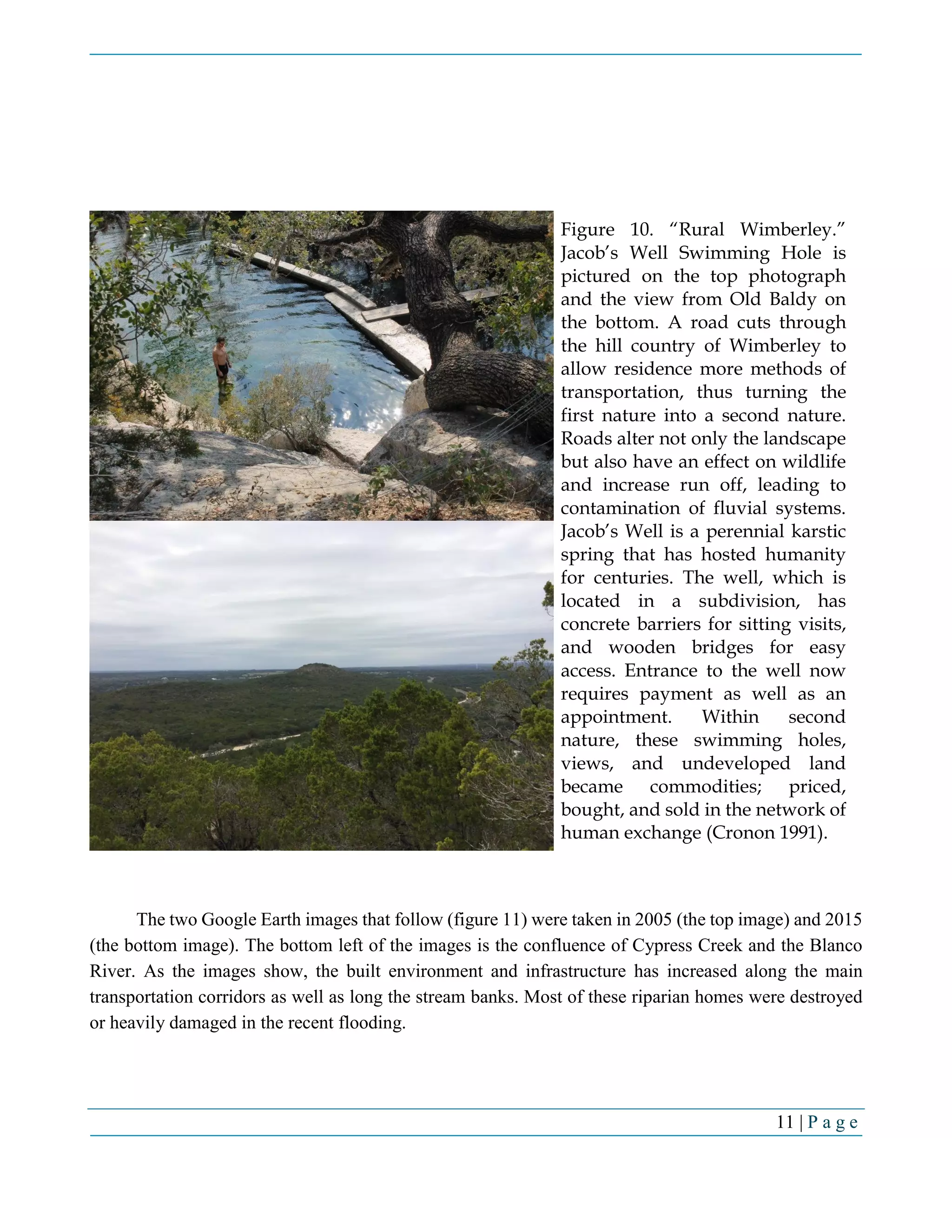 11 | P a g e
The two Google Earth images that follow (figure 11) were taken in 2005 (the top image) and 2015
(the bottom image). The bottom left of the images is the confluence of Cypress Creek and the Blanco
River. As the images show, the built environment and infrastructure has increased along the main
transportation corridors as well as long the stream banks. Most of these riparian homes were destroyed
or heavily damaged in the recent flooding.
Figure 10. “Rural Wimberley.”
Jacob’s Well Swimming Hole is
pictured on the top photograph
and the view from Old Baldy on
the bottom. A road cuts through
the hill country of Wimberley to
allow residence more methods of
transportation, thus turning the
first nature into a second nature.
Roads alter not only the landscape
but also have an effect on wildlife
and increase run off, leading to
contamination of fluvial systems.
Jacob’s Well is a perennial karstic
spring that has hosted humanity
for centuries. The well, which is
located in a subdivision, has
concrete barriers for sitting visits,
and wooden bridges for easy
access. Entrance to the well now
requires payment as well as an
appointment. Within second
nature, these swimming holes,
views, and undeveloped land
became commodities; priced,
bought, and sold in the network of
human exchange (Cronon 1991).
 