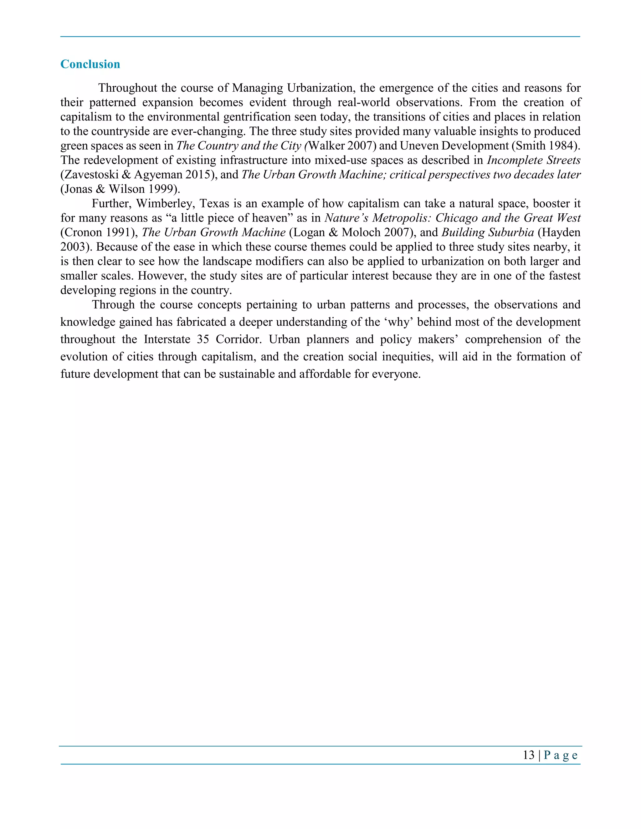 13 | P a g e
Conclusion
Throughout the course of Managing Urbanization, the emergence of the cities and reasons for
their patterned expansion becomes evident through real-world observations. From the creation of
capitalism to the environmental gentrification seen today, the transitions of cities and places in relation
to the countryside are ever-changing. The three study sites provided many valuable insights to produced
green spaces as seen in The Country and the City (Walker 2007) and Uneven Development (Smith 1984).
The redevelopment of existing infrastructure into mixed-use spaces as described in Incomplete Streets
(Zavestoski & Agyeman 2015), and The Urban Growth Machine; critical perspectives two decades later
(Jonas & Wilson 1999).
Further, Wimberley, Texas is an example of how capitalism can take a natural space, booster it
for many reasons as “a little piece of heaven” as in Nature’s Metropolis: Chicago and the Great West
(Cronon 1991), The Urban Growth Machine (Logan & Moloch 2007), and Building Suburbia (Hayden
2003). Because of the ease in which these course themes could be applied to three study sites nearby, it
is then clear to see how the landscape modifiers can also be applied to urbanization on both larger and
smaller scales. However, the study sites are of particular interest because they are in one of the fastest
developing regions in the country.
Through the course concepts pertaining to urban patterns and processes, the observations and
knowledge gained has fabricated a deeper understanding of the ‘why’ behind most of the development
throughout the Interstate 35 Corridor. Urban planners and policy makers’ comprehension of the
evolution of cities through capitalism, and the creation social inequities, will aid in the formation of
future development that can be sustainable and affordable for everyone.
 