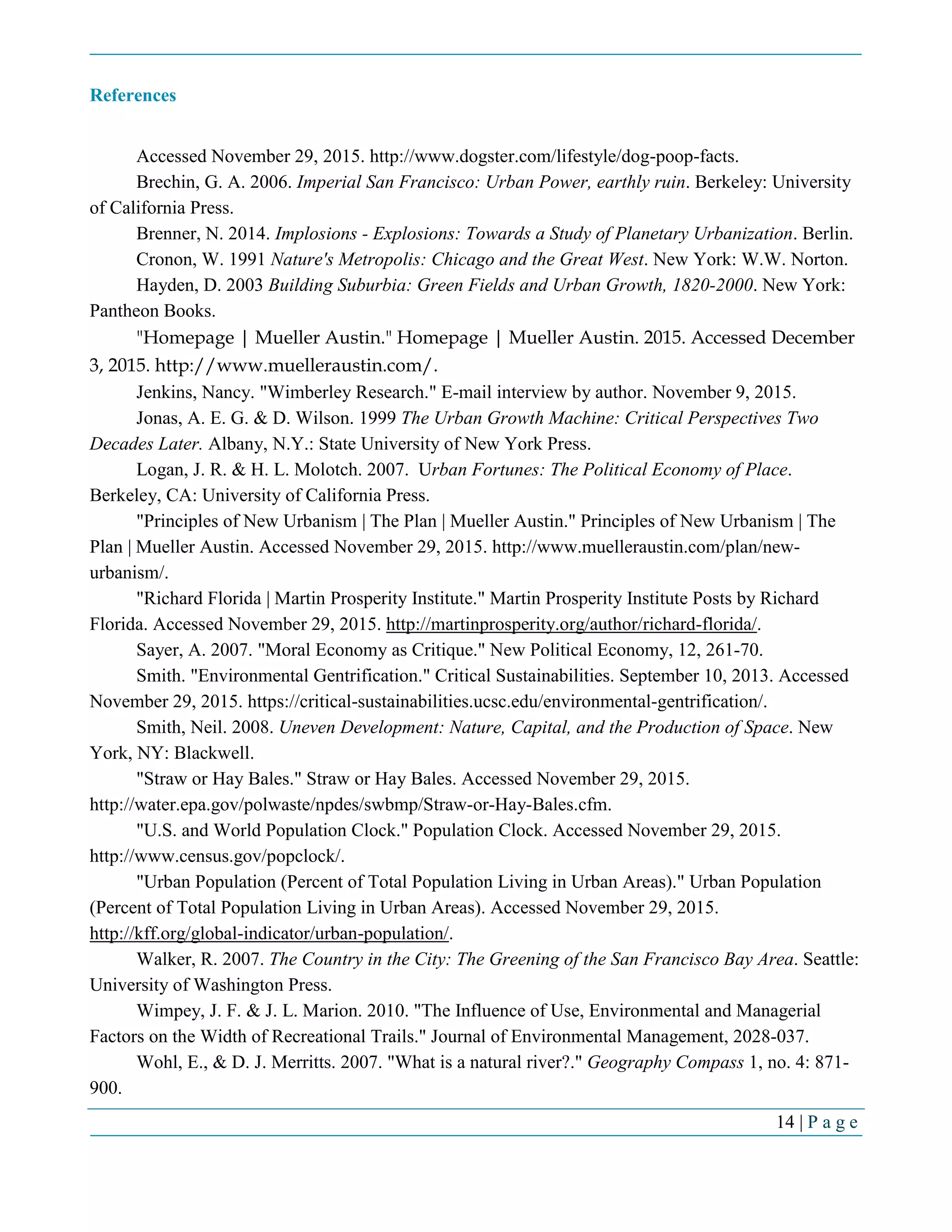14 | P a g e
References
Accessed November 29, 2015. http://www.dogster.com/lifestyle/dog-poop-facts.
Brechin, G. A. 2006. Imperial San Francisco: Urban Power, earthly ruin. Berkeley: University
of California Press.
Brenner, N. 2014. Implosions - Explosions: Towards a Study of Planetary Urbanization. Berlin.
Cronon, W. 1991 Nature's Metropolis: Chicago and the Great West. New York: W.W. Norton.
Hayden, D. 2003 Building Suburbia: Green Fields and Urban Growth, 1820-2000. New York:
Pantheon Books.
"Homepage | Mueller Austin." Homepage | Mueller Austin. 2015. Accessed December
3, 2015. http://www.muelleraustin.com/.
Jenkins, Nancy. "Wimberley Research." E-mail interview by author. November 9, 2015.
Jonas, A. E. G. & D. Wilson. 1999 The Urban Growth Machine: Critical Perspectives Two
Decades Later. Albany, N.Y.: State University of New York Press.
Logan, J. R. & H. L. Molotch. 2007. Urban Fortunes: The Political Economy of Place.
Berkeley, CA: University of California Press.
"Principles of New Urbanism | The Plan | Mueller Austin." Principles of New Urbanism | The
Plan | Mueller Austin. Accessed November 29, 2015. http://www.muelleraustin.com/plan/new-
urbanism/.
"Richard Florida | Martin Prosperity Institute." Martin Prosperity Institute Posts by Richard
Florida. Accessed November 29, 2015. http://martinprosperity.org/author/richard-florida/.
Sayer, A. 2007. "Moral Economy as Critique." New Political Economy, 12, 261-70.
Smith. "Environmental Gentrification." Critical Sustainabilities. September 10, 2013. Accessed
November 29, 2015. https://critical-sustainabilities.ucsc.edu/environmental-gentrification/.
Smith, Neil. 2008. Uneven Development: Nature, Capital, and the Production of Space. New
York, NY: Blackwell.
"Straw or Hay Bales." Straw or Hay Bales. Accessed November 29, 2015.
http://water.epa.gov/polwaste/npdes/swbmp/Straw-or-Hay-Bales.cfm.
"U.S. and World Population Clock." Population Clock. Accessed November 29, 2015.
http://www.census.gov/popclock/.
"Urban Population (Percent of Total Population Living in Urban Areas)." Urban Population
(Percent of Total Population Living in Urban Areas). Accessed November 29, 2015.
http://kff.org/global-indicator/urban-population/.
Walker, R. 2007. The Country in the City: The Greening of the San Francisco Bay Area. Seattle:
University of Washington Press.
Wimpey, J. F. & J. L. Marion. 2010. "The Influence of Use, Environmental and Managerial
Factors on the Width of Recreational Trails." Journal of Environmental Management, 2028-037.
Wohl, E., & D. J. Merritts. 2007. "What is a natural river?." Geography Compass 1, no. 4: 871-
900.
 