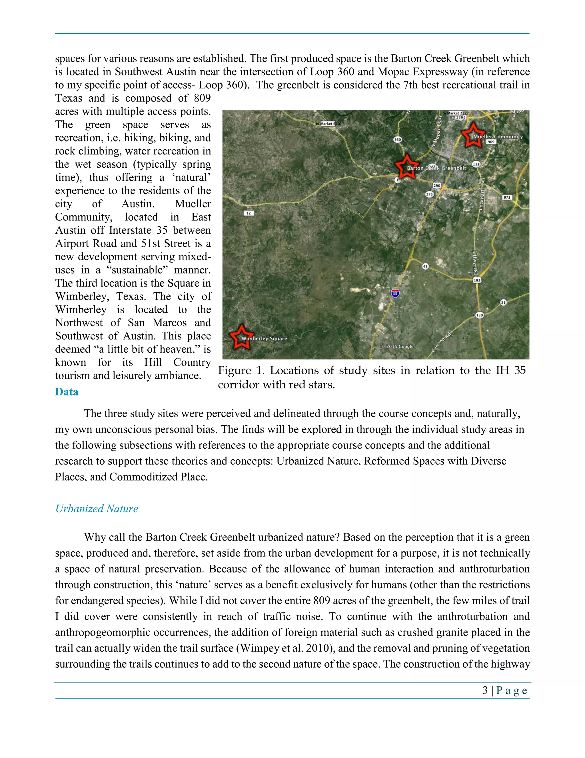 3 | P a g e
spaces for various reasons are established. The first produced space is the Barton Creek Greenbelt which
is located in Southwest Austin near the intersection of Loop 360 and Mopac Expressway (in reference
to my specific point of access- Loop 360). The greenbelt is considered the 7th best recreational trail in
Texas and is composed of 809
acres with multiple access points.
The green space serves as
recreation, i.e. hiking, biking, and
rock climbing, water recreation in
the wet season (typically spring
time), thus offering a ‘natural’
experience to the residents of the
city of Austin. Mueller
Community, located in East
Austin off Interstate 35 between
Airport Road and 51st Street is a
new development serving mixed-
uses in a “sustainable” manner.
The third location is the Square in
Wimberley, Texas. The city of
Wimberley is located to the
Northwest of San Marcos and
Southwest of Austin. This place
deemed “a little bit of heaven,” is
known for its Hill Country
tourism and leisurely ambiance.
Data
The three study sites were perceived and delineated through the course concepts and, naturally,
my own unconscious personal bias. The finds will be explored in through the individual study areas in
the following subsections with references to the appropriate course concepts and the additional
research to support these theories and concepts: Urbanized Nature, Reformed Spaces with Diverse
Places, and Commoditized Place.
Urbanized Nature
Why call the Barton Creek Greenbelt urbanized nature? Based on the perception that it is a green
space, produced and, therefore, set aside from the urban development for a purpose, it is not technically
a space of natural preservation. Because of the allowance of human interaction and anthroturbation
through construction, this ‘nature’ serves as a benefit exclusively for humans (other than the restrictions
for endangered species). While I did not cover the entire 809 acres of the greenbelt, the few miles of trail
I did cover were consistently in reach of traffic noise. To continue with the anthroturbation and
anthropogeomorphic occurrences, the addition of foreign material such as crushed granite placed in the
trail can actually widen the trail surface (Wimpey et al. 2010), and the removal and pruning of vegetation
surrounding the trails continues to add to the second nature of the space. The construction of the highway
Figure 1. Locations of study sites in relation to the IH 35
corridor with red stars.
 